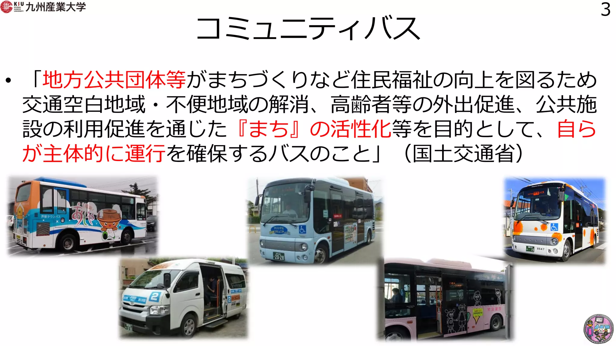コミュニティバス
• 「地方公共団体等がまちづくりなど住民福祉の向上を図るため
交通空白地域・不便地域の解消、高齢者等の外出促進、公共施
設の利用促進を通じた『まち』の活性化等を目的として、自ら
が主体的に運行を確保するバスのこと」（国土交通省）
3
 