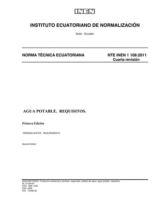 INSTITUTO ECUATORIANO DE NORMALIZACIÓN

Quito - Ecuador




NORMA TÉCNICA ECUATORIANA NTE INEN 1 108:2011
Cuarta revisión





















DRINKING WATER. REQUIREMENTS.


Second Edition











DESCRIPTORES: Protección ambiental y sanitaria, seguridad, calidad del agua, agua potable, requisitos.
AL 01.06-401
CDU: 628.1.033
CIIU: 4200
ICS: 13.060.20


 
