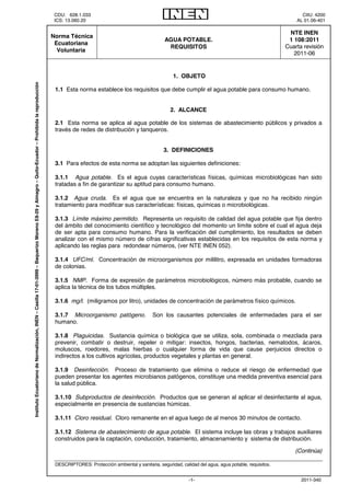 CDU: 628.1.033 CIIU: 4200
ICS: 13.060.20 AL 01.06-401
2011-340-1-

 Norma Técnica
Ecuatoriana
Voluntaria
AGUA POTABLE.
REQUISITOS
NTE INEN
1 108:2011
Cuarta revisión
2011-06
1. OBJETO
1.1 Esta norma establece los requisitos que debe cumplir el agua potable para consumo humano.
2. ALCANCE
2.1 Esta norma se aplica al agua potable de los sistemas de abastecimiento públicos y privados a
través de redes de distribución y tanqueros.
3. DEFINICIONES
3.1 Para efectos de esta norma se adoptan las siguientes definiciones:
3.1.1 Agua potable. Es el agua cuyas características físicas, químicas microbiológicas han sido
tratadas a fin de garantizar su aptitud para consumo humano.
3.1.2 Agua cruda. Es el agua que se encuentra en la naturaleza y que no ha recibido ningún
tratamiento para modificar sus características: físicas, químicas o microbiológicas.
3.1.3 Límite máximo permitido. Representa un requisito de calidad del agua potable que fija dentro
del ámbito del conocimiento científico y tecnológico del momento un límite sobre el cual el agua deja
de ser apta para consumo humano. Para la verificación del cumplimiento, los resultados se deben
analizar con el mismo número de cifras significativas establecidas en los requisitos de esta norma y
aplicando las reglas para redondear números, (ver NTE INEN 052).
3.1.4 UFC/ml. Concentración de microorganismos por mililitro, expresada en unidades formadoras
de colonias.
3.1.5 NMP. Forma de expresión de parámetros microbiológicos, número más probable, cuando se
aplica la técnica de los tubos múltiples.
3.1.6 mg/l. (miligramos por litro), unidades de concentración de parámetros físico químicos.
3.1.7 Microorganismo patógeno. Son los causantes potenciales de enfermedades para el ser
humano.
3.1.8 Plaguicidas. Sustancia química o biológica que se utiliza, sola, combinada o mezclada para
prevenir, combatir o destruir, repeler o mitigar: insectos, hongos, bacterias, nematodos, ácaros,
moluscos, roedores, malas hierbas o cualquier forma de vida que cause perjuicios directos o
indirectos a los cultivos agrícolas, productos vegetales y plantas en general.
3.1.9 Desinfección. Proceso de tratamiento que elimina o reduce el riesgo de enfermedad que
pueden presentar los agentes microbianos patógenos, constituye una medida preventiva esencial para
la salud pública.
3.1.10 Subproductos de desinfección. Productos que se generan al aplicar el desinfectante al agua,
especialmente en presencia de sustancias húmicas.
3.1.11 Cloro residual. Cloro remanente en el agua luego de al menos 30 minutos de contacto.
3.1.12 Sistema de abastecimiento de agua potable. El sistema incluye las obras y trabajos auxiliares
construidos para la captación, conducción, tratamiento, almacenamiento y sistema de distribución.
(Continúa)
DESCRIPTORES: Protección ambiental y sanitaria, seguridad, calidad del agua, agua potable, requisitos.

InstitutoEcuatorianodeNormalización,INEN–Casilla17-01-3999–BaquerizoMorenoE8-29yAlmagro–Quito-Ecuador–Prohibidalareproducción
 