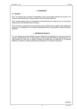 NTE INEN 1 108 2011-06
2011-340-4-


6. INSPECCIÓN
6.1 Muestreo
6.1.1 El muestreo para el análisis microbiológico, físico, químico debe realizarse de acuerdo a los
métodos estandarizados para el agua potable y residual (Standard Methods).
6.1.2 El agua potable debe ser monitoreada permanentemente para asegurar que no se producen
desviaciones en los parámetros aquí indicados.
6.1.3 El manejo y conservación de las muestras para la realización de los análisis debe realizarse de
acuerdo con lo establecido en los métodos estandarizados para el agua potable y residual (Standard
Methods).
7. MÉTODOS DE ENSAYO
7.1 Los métodos de ensayo utilizados para los análisis que se especifican en esta norma serán los
métodos estandarizados para el agua potable y residual (Standard Methods) especificados en su
última edición. En caso que no conste el método de análisis para un parámetro en el Standard
Methods, se utilizará un método estandarizado propuesto por un organismo reconocido.
(Continúa)
 