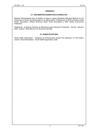 NTE INEN 1 108 2011-06
2011-340-6-


APÉNDICE Z
Z.1 DOCUMENTOS NORMATIVOS A CONSULTAR
Métodos Estandarizados para el Análisis de Aguas y Aguas Residuales (Standard Methods for the
Examination of Water and Wastewater) en su última edición. Publicado por la APHA (American Public
Health Association), AWWA (American Water World Association) y WEF (Water Environment
Federation).
Reglamento de Buenas Prácticas de Manufactura para Alimentos Procesados. Decreto Ejecutivo
3253, Registro Oficial 696 de 4 de Noviembre del 2002
Z.2 BASES DE ESTUDIO
World Health Organization. Guidelines for Drinking-water Quality First Addendum to Third Edition
Volume 1 Recommendations. World Health Organization, 2006.

 