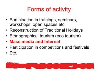 Forms of activity
• Participation in trainings, seminars,
workshops, open spaces etc.
• Reconstruction of Traditional Holidays
• Ethnographical tourism (eco tourism)
• Mass media and Internet
• Participation in competitions and festivals
• Etc.
 