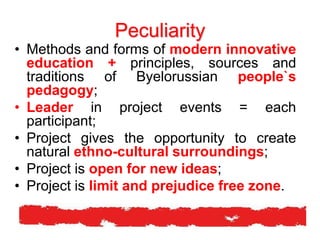 Peculiarity
• Methods and forms of modern innovative
education + principles, sources and
traditions of Byelorussian people`s
pedagogy;
• Leader in project events = each
participant;
• Project gives the opportunity to create
natural ethno-cultural surroundings;
• Project is open for new ideas;
• Project is limit and prejudice free zone.
 