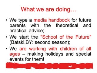 What we are doing…
• We type a media handbook for future
parents with the theoretical and
practical advice;
• We start the "School of the Future"
(Batski.BY: second season);
• We are working with children of all
ages – making holidays and special
events for them!
 