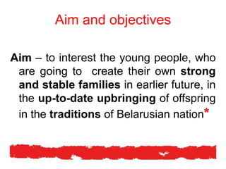 Aim and objectives
Aim – to interest the young people, who
are going to create their own strong
and stable families in earlier future, in
the up-to-date upbringing of offspring
in the traditions of Belarusian nation*
 