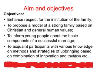 Aim and objectives
Objectives:
• Enhance respect for the institution of the family;
• To propose a model of a strong family based on
Christian and general human values;
• To inform young people about the basic
components of a successful marriage;
• To acquaint participants with various knowledge
on methods and strategies of upbringing based
on combination of innovation and tradition etc.
 