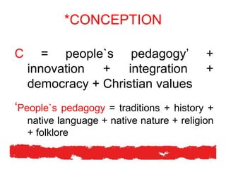 *CONCEPTION
C = people`s pedagogy’ +
innovation + integration +
democracy + Christian values
‘People`s pedagogy = traditions + history +
native language + native nature + religion
+ folklore
 
