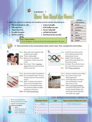 Lesson  1
HaveYouReadtheNews?
1.	 Match the columns to discover the headlines and the section they belong to.
2.	 Read and listen to the conversations about recent news. Then, complete the chart below.
a. 	 Water bursts through river walls…	 1.	 its doors to the public.
b.	 Dollar against Euro…	 2.	 hit the headlines once again.
c. 	 Cheaper drug to treat…	 3.	 the never ending battle.
d.	 New gallery has opened…	 4.	 and floods local farmland.
e. 	 Royal love scandal has…	 5.	 heart disease has been successful.
4
  Sections
International
Social
Local News
Business
Arts
Sports
Classifieds
Health
Key Expressions
Hit the headlines: to become famous for being reported in the news
Mary:	Wow, the royal couple has had
another love scandal!
Jane:	 That’s unbelievable!
Mary:	Believe it! It is published
everywhere. Haven’t you read
it yet?
Jane:	 No, not yet.That´s shocking
news! And you know, the social
section never lies.
Mark:	Do we have today’s broadsheet?
Anna:	Yes. I’ve already read it. Do you
want to check out the economic
issues?
Mark:	Well, I’m always interested in
the currency exchange rates.
Anna:	There’s a remarkable change.
This week the dollar has fallen
and the euro has risen.
Mark:	Oh!That’s astonishing!
Juan:	 Look!The new host country
for the Olympic Games has
already been chosen.
Mia:	 Really?That’s the sports
event of the year!What’s the
fortunate country?
Juan:	 It’s Brazil.This is the first time
for a Latin American country.
Mia:	 Wow!That’s awesome!
Claire:	Have you read the news today?
Peter:	 No, I haven’t done it yet.
What happened?
Claire:	Last Friday heavy rain led to
serious flooding in a small
town near our city
Peter:	 Well, it isn’t hard to believe.
Sometimes things don’t work
as they should; besides, the
authorities haven’t fixed the
river walls since 1998!
d
Pronunciation
Rising intonation is used to
express strong feelings.
Listen and repeat
•	 Wow!
•	 That’s astonishing!
•	 That´s awesome!
•	 That´s shocking!
Newspaper Section Topic Ways to express feelings about news
a.
b.
c.
d.
Social That’s shocking news!
10
U1_VP5 21 x 28.indd 10 4/19/16 11:49 AM
 