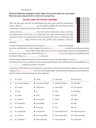 0. A	 come B	 came C	 has come D	 had come
6. A	 has demolished B	 have demolished C	 had demolished D	 demolish
7. A	 forced B	 had forced C	 has forced D	 have forced
8. A	 are B	 is C	 was D	 had been
9. A	 what B	 who C	 where D	 that
10. A	 spends B	 have spent C	 spent D	 spend
11. A	 had failed B	 have failed C	 fail D	 fails
12. A	 has had B	 have had C	 has D	 had
13. A	 announces B	 announced C	 have announced D	 had announced
14. A	 commit B	 has committed C	 have committed D	 had committed
15. A	 continues B	 had continued C	 has continued D	 continued
	Answers
0 A B C D
6 A B C D
7 A B C D
8 A B C D
9 A B C D
10 A B C D
11 A B C D
12 A B C D
13 A B C D
14 A B C D
15 A B C D
	Reading
	 Read the following newspaper article. Select the correct option for each space.
Mark the best answer (A, B, C or D) in the answer box.
Brazil: Under the World’s Spotlight
	 With only two years until the 2014 FIFA World Cup and 4 years until the 2016 Olympic
Games, Brazil (0) into the global spotlight for international sports
competitions. However, with success often comes controversy.
	 Local councils (6) many low-income settlements, known as favelas,
and replaced them with luxury 5 star hotels and new roads aimed at reducing traffic
congestion. While the improvements will be long lasting for the city, effectively, they
(7) huge numbers of the city’s poorer urban residents to become
displaced.
	 As with most big international events, security (8) a major issue leading
up to the 2016 Olympics. In fact, England, the country (9) hosted the 2012 Olympic Games
(10) around $680 million USD on security. The original budget had to be increased after the
private security company,G4S, admitted that it (11) to recruit enough security staff, therefore
the British military (12) to take over.
	 Another major challenge for Brazil is the transportation service.The national government (13)
on Monday that it has $4.3 billion for urban transportation infrastructure while state and local authorities (14)
another $2.15 billion since then.
	 Like previous FIFA World Cups and Olympics Games host countries, Brazil wants to display its best possible
image as it (15) its ascent on the global stage. Such advances are always met with problems,
but the real test is how Brazil steps up to the challenge.
VP5_TestTraining_A.indd 61 23/03/2016 07:59:35 a.m.
 