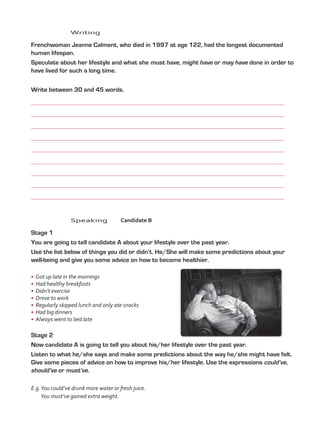 Writing
	 Frenchwoman Jeanne Calment, who died in 1997 at age 122, had the longest documented
human lifespan.
	 Speculate about her lifestyle and what she must have, might have or may have done in order to
have lived for such a long time.
	 Write between 30 and 45 words.
	
	
	
	
	
	
	
	
	
	Speaking	Candidate B
	 Stage 1
	 You are going to tell candidate A about your lifestyle over the past year.
	 Use the list below of things you did or didn’t. He/She will make some predictions about your
well-being and give you some advice on how to become healthier.
•	 Got up late in the mornings
•	 Had healthy breakfasts
•	 Didn’t exercise
•	 Drove to work
•	 Regularly skipped lunch and only ate snacks
•	 Had big dinners
•	 Always went to bed late
	 Stage 2
	 Now candidate A is going to tell you about his/her lifestyle over the past year.
	 Listen to what he/she says and make some predictions about the way he/she might have felt.
Give some pieces of advice on how to improve his/her lifestyle. Use the expressions could’ve,
should’ve or must’ve.
E.g.You could’ve drunk more water or fresh juice.
You must’ve gained extra weight.
VP5_TestTraining_A.indd 62 23/03/2016 07:59:36 a.m.
 