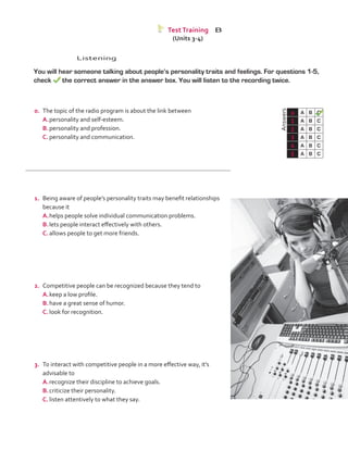 Listening
	 You will hear someone talking about people’s personality traits and feelings. For questions 1-5,
check the correct answer in the answer box. You will listen to the recording twice.
	Answers
0 A B C
1 A B C
2 A B C
3 A B C
4 A B C
5 A B C
Test Training B
(Units 3-4)
0.	 The topic of the radio program is about the link between
A.	personality and self-esteem.
B.	personality and profession.
C.	personality and communication.
1.	 Being aware of people’s personality traits may benefit relationships
because it
A.	helps people solve individual communication problems.
B.	lets people interact effectively with others.
C.	allows people to get more friends.
2.	 Competitive people can be recognized because they tend to
A.	keep a low profile.	
B.	have a great sense of humor.
C.	look for recognition.
3.	 To interact with competitive people in a more effective way, it’s
advisable to
A.	recognize their discipline to achieve goals.
B.	criticize their personality.
C.	listen attentively to what they say.
VP5_TestTraining_B.indd 59 19/05/2016 03:11:27 p.m.
 