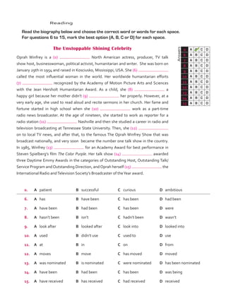 Answers
0 A B C D
6 A B C D
7 A B C D
8 A B C D
9 A B C D
10 A B C D
11 A B C D
12 A B C D
13 A B C D
14 A B C D
15 A B C D
	Reading
	 Read the biography below and choose the correct word or words for each space.
For questions 6 to 15, mark the best option (A, B, C or D) for each space.
The Unstoppable Shining Celebrity
Oprah Winfrey is a (0) North American actress, producer, TV talk
show host, businesswoman, political activist, humanitarian and writer. She was born on
January 29th in 1954 and raised in Kosciusko, Mississippi, USA. She (6)
called the most influential woman in the world. Her worldwide humanitarian efforts
(7) recognized by the Academy of Motion Picture Arts and Sciences
with the Jean Hersholt Humanitarian Award. As a child, she (8) a
happy girl because her mother didn’t (9) her properly. However, at a
very early age, she used to read aloud and recite sermons in her church. Her fame and
fortune started in high school when she (10) work as a part-time
radio news broadcaster. At the age of nineteen, she started to work as reporter for a
radio station (11) Nashville and then she studied a career in radio and
television broadcasting at Tennessee State University. Then, she (12)
on to local TV news, and after that, to the famous The Oprah Winfrey Show that was
broadcast nationally, and very soon became the number one talk show in the country.
In 1985, Winfrey (13) for an Academy Award for best performance in
Steven Spielberg’s film The Color Purple. Her talk show (14) awarded
three Daytime Emmy Awards in the categories of Outstanding Host, Outstanding Talk/
Service Program and Outstanding Direction, and Oprah herself (15) the
International Radio andTelevision Society’s Broadcaster of theYear award.
0. A	 patient B	 successful C	 curious D	 ambitious
6. A	 has B	 have been C	 has been D	 had been
7. A	 have been B	 had been C	 has been D	 were
8. A	 hasn’t been B	 isn’t C	 hadn’t been D	 wasn’t
9. A	 look after B	 looked after C	 look into D	 looked into
10. A	 used B	 didn’t use C	 used to D	 use
11. A	 at B	 in C	 on D	 from
12. A	 moves B	 move C	 has moved D	 moved
13. A	 was nominated B	 is nominated C	 were nominated D	 has been nominated
14. A	 have been B	 had been C	 has been D	 was being
15. A	 have received B	 has received C	 had received D	 received
VP5_TestTraining_B.indd 61 23/03/2016 08:01:37 a.m.
 