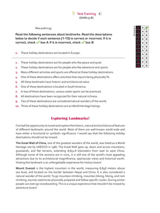 Reading
	 Read the following sentences about landmarks. Read the descriptions
below to decide if each sentence (1-10) is correct or incorrect. If it is
correct, check box A. If it is incorrect, check box B.
0.	 These holiday destinations are located in Europe.
1.	 These holiday destinations are for people who like peace and quiet.
2.	 These holiday destinations are for people who like adventure and sports.
3.	 Many different activities and sports are offered at these holiday destinations.
4.	 One of these destinations offers activities that require being physically fit.
5.	 All these landmarks have historic and architectural value.
6.	 One of these destinations is located in South America.
7.	 In two of these destinations, various water sports can be practiced.
8.	 All destinations have been recognized for their natural richness.
9.	 Two of these destinations are considered natural wonders of the world.
10.	 Three of these holiday destinations are onWorld Heritage listings.
	Answers
0 A B
1 A B
2 A B
3 A B
4 A B
5 A B
6 A B
7 A B
8 A B
9 A B
10 A B
Test Training C
Exploring Landmarks!
I’ve had the opportunity to travel and explore the historic, natural and architectural features
of different landmarks around the world. Most of them are well-known world-wide and
have either a functional or symbolic significance. I would say that the following holiday
destinations should not be missed.
The Great Wall of China, one of the greatest wonders of the world, was listed as a World
Heritage site by UNESCO in 1987. The Great Wall goes up, down and across mountains,
grasslands, and flat terrains, extending 8,851.8 kilometers from east to west China.
Although some of the sections are in ruins, it is still one of the world’s most appealing
attractions due to its architectural magnificence, spectacular views and historical worth.
Visiting this landmark is an unforgettable experience for history lovers!
Mount Everest is the highest mountain in the world, measuring 8,848 meters above
sea level, and located on the border between Nepal and China. It is also considered a
natural wonder of the world. To go mountain climbing, mountain biking, hiking, and rock
climbing, tourists need to be physically prepared and follow specific routes. During winter
people can even go snowboarding.This is a unique experience that shouldn’t be missed by
adventure lovers!
(Units 5-6)
VP5_TestTraining_C.indd 85 19/05/2016 03:11:53 p.m.
 