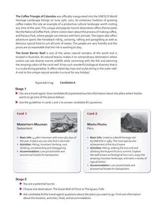 The Coffee Triangle of Colombia was officially inaugurated into the UNESCO World
Heritage Landscape listings on June 25th, 2011. Its centenary tradition of growing
coffee makes this site an example of a productive cultural landscape worth visiting
any time of the year. This unique and popular tourist destination offers theme parks
like the NationalCoffee Park, where visitors learn about the process of making coffee,
and Panaca Park, where people can interact with farm animals.The region also offers
adventure sports like horseback riding, canoeing, rafting and paragliding as well as
delicious typical food to suit all sorts of tastes. The people are very friendly and the
prices are so reasonable that the risk is wanting to stay.
The Great Barrier Reef is one of the seven natural wonders of the world and is
located in Australia. Its natural beauty makes it an extraordinary destination where
visitors can see diverse marine wildlife while swimming with the fish and admiring
the amazing colors of the coral reef. It has such wonderful biological diversity that it
is a scuba diving paradise. It offers island day trips and scuba diving in the outer reef.
A visit to this unique natural wonder is a must for any holiday!
Card 1
Matterhorn Mountain
Switzerland
•	 Basic Info: 4,478m mountain with snow 365 days of
the year. A place you can only find in Zermatt!
•	 Activities: Hiking, mountain climbing, rock
climbing, snowboarding and tobogganing
•	 Accommodation: Low-priced hotels and
economical hostels for backpackers
Card 2
Machu Picchu
Peru
•	 Basic Info: Listed as aWorld Heritage site
by UNESCO in 1983.The most spectacular
achievement of the Inca Empire
•	 Activities: Hiking, walking the Inca trail and
climbing the Huayna Picchu’s summit. Explore
the well-known archeological Inca ruins, enjoy the
amazing mountain landscape, and taste a variety of
typical dishes!
•	 Accommodation: Low-priced hotels and
economical hostels for backpackers
Stage 2
uu You are a potential tourist.
uu Choose one destination:The GreatWall of China orThe Iguazu Falls
uu Ask candidate B (the travel agent) questions about the place you want to go. Find out information
about the location, activities, food, and accommodation.
	Speaking	Candidate A
Stage 1
uu You are a travel agent. Give candidate B (a potential tourist) information about the place where he/she
wants to go (one of the places below).
uu Use the guidelines in cards 1 and 2 to answer candidate B’s questions.
VP5_TestTraining_C.indd 86 23/03/2016 08:04:12 a.m.
 