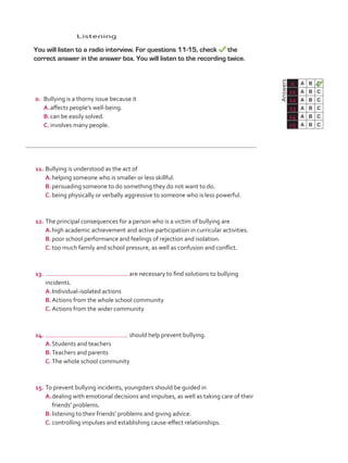 Listening
	 You will listen to a radio interview. For questions 11-15, check the
correct answer in the answer box. You will listen to the recording twice.
	Answers
0 A B C
11 A B C
12 A B C
13 A B C
14 A B C
15 A B C
0.	 Bullying is a thorny issue because it
A.	affects people’s well-being.
B.	can be easily solved.
C.	involves many people.
11.	Bullying is understood as the act of
A.	helping someone who is smaller or less skillful.
B.	persuading someone to do something they do not want to do.
C.	being physically or verbally aggressive to someone who is less powerful.
12.	The principal consequences for a person who is a victim of bullying are
A.	high academic achievement and active participation in curricular activities.
B.	poor school performance and feelings of rejection and isolation.
C.	too much family and school pressure, as well as confusion and conflict.
13.	 are necessary to find solutions to bullying
incidents.
A.	Individual-isolated actions
B.	Actions from the whole school community
C.	Actions from the wider community
14.	 should help prevent bullying.
A.	Students and teachers
B.	Teachers and parents
C.	The whole school community
15.	To prevent bullying incidents, youngsters should be guided in
A.	dealing with emotional decisions and impulses, as well as taking care of their
friends’ problems.
B.	listening to their friends’ problems and giving advice.
C.	controlling impulses and establishing cause-effect relationships.
VP5_TestTraining_C.indd 87 23/03/2016 08:04:12 a.m.
 