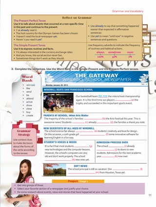 Reflect on Grammar
The Present PerfectTense
Use it to talk about events that occurred at a non-specific time
in the past and continue to the present.
• I´ve already read it.
•  The host country for the Olympic Games has been chosen.
•  I haven’t read the local newspaper yet.
•  Haven´t you read it yet?
•  Use already to say that something happened
sooner than expected in affirmative
sentences.
•  Use yet to mean “until now” in negative
sentences and questions.
The Simple PresentTense
Use it to express routines and facts.
•  I’m always interested in the currency exchange rates.
•  And you know, the social section never lies.
•  Sometimes things don’t work as they should.
Use frequency adverbs to indicate the frequency
of routines and habitual actions.
	always	 sometimes	 never
	100%	 50%	 0%
has won
Grammar and Vocabulary
3.	 Complete the sentences. Use the Word Bank in the Simple Present and the Present Perfect tenses.
Word
Bank
•	 win (2x)
•	like
•	 send
•	 be
•	 attend
•	 arrive
•	 show
•	 close
•	 buy
•	 create
Grammar
Strategy
Use context clues
to make decisions
about the forms of
the verbs according
to the tenses.
Our basketball team	 the interschool championship
again. It is the third time our players	 (a) the
trophy and succeeded in this important sports event.
The majority of the school´s families 	 (b) the Arts Festival this year.This is
awesome news! Students 	 (c) already 	 (d) the families a thank you note.
The school science fair always 	 (e) students’ creativity and love for design.
On this occasion, a 10th grade girl 	 (f) some innovative software for
learning English in a fun way.
It’s a fact that most students 	 (g)
new technologies and the computer lessons.
However, the school’s computers are very
old and don’t work properly.The school
	 (h) new ones yet.
The school 	 (i) already
	(j) its doors to new
students.Admissions for the next academic
year	 (k) now over.
The school principal is still on vacation.She 	 (l)
	(m) from Houston,Texas yet.
•	 Get into groups of three.
•	 Select your favorite section of a newspaper and justify your choice.
•	 Do some research about events, news and stories that have happened at your school.
Project  Stage 1
Monday January 30, 2013
11
U1_VP5 21 x 28.indd 11 3/30/16 8:35 AM
 