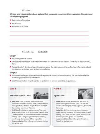 Card 1
The Great Wall of China
•	 Basic info: Close to Beijing, it extends 8,851.8
kilometers from east to west China. Listed as aWorld
Heritage site by UNESCO in 1987. Known as one of
the greatest wonders of the world
•	 Activities:The Mutianyu section is one of the most
amazing attractions for its architectural magnificence.
Contemplate the architecture and beautiful mountain
scenery.Taste a range of typical food like fried rice,
noodle soup, dumplings and fried vegetables
•	 Accommodation: Stay in low-priced hotels or hostels
for backpackers
Card 2
Iguazu Falls
•	 Basic Info: A natural wonder that was listed as a
World Heritage landmark in 1984.The falls are
divided between 3 countries: Argentina, Brazil and
Paraguay
•	 Activities: Sight-seeing excursions, helicopter
rides, boating, canoeing, rappelling, kayaking and
rafting.Taste fresh fruit and typical dishes such as
Paraguayan cake, galeto and rapadura
•	 Accommodation: Stay in low-priced hotels or
hostels for backpackers
	Speaking	Candidate B
Stage 1
uu You are a potential tourist.
uu Choose one destination: Matterhorn Mountain in Switzerland or the historic sanctuary of Machu Picchu,
Peru.
uu Ask candidate A (the travel agent) questions about the place you want to go. Find out information about
the location, activities, food, and accommodation.
Stage 2
uu You are a travel agent. Give candidate A (a potential tourist) information about the place where he/she
wants to go (one of the places below).
uu Use the information in cards 1 and 2 as guidelines to answer candidate A’s questions.
	Writing
	 Write a short description about a place that you would recommend for a vacation. Keep in mind
the following aspects.
uu Description of the place
uu Attractions
uu Activities to do there
	
	
	
	
	
VP5_TestTraining_C.indd 88 23/03/2016 08:04:14 a.m.
 