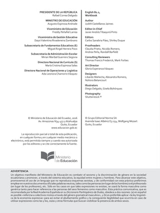PRESIDENTE DE LA REPÚBLICA
Rafael Correa Delgado
MINISTRO DE EDUCACIÓN
Augusto Espinosa Andrade
Viceministro de Educación
Freddy Peñafiel Larrea
Viceministra de Gestión Educativa
DaysiValentina Rivadeneira Zambrano
Subsecretario de Fundamentos Educativos (E)
Miguel Ángel Herrera Pavo
Subsecretaria de Administración Escolar
Mirian Maribel Guerrero Segovia
Directora Nacional de Currículo (S)
María Cristina Espinosa Salas
Directora Nacional de Operaciones y Logística
Ada Leonora ChamorroVásquez
© Ministerio de Educación del Ecuador, 2016
Av. Amazonas N34-451 y Atahualpa
Quito, Ecuador
www.educacion.gob.ec
La reproducción parcial o total de esta publicación,
en cualquier forma y en cualquier medio mecánico o
electrónico, está permitida siempre y cuando sea autorizada
por los editores y se cite correctamente la fuente.
English B1.1,
Workbook
Author
Judith Castellanos Jaimes
Editor-in-Chief
Javier AndrésTibaquirá Pinto
Editors
Carlos Sanabria Páez, Shirley Duque
Proofreaders
Claudia Prieto, Nicolás Romero,
Andrea Peña, Randall Barfield
Consulting Reviewers
Thomas Francis Frederick, Mark Forbes
Art Director
Gloria EsperanzaVásquez
Designers
Libardo Mahecha, Alexandra Romero,
Nohora Betancourt
Illustrators
Diego Delgado, Gisela Bohórquez
Photography
Shutterstock ®
© Grupo Editorial Norma SA
Avenida Isaac Albéniz E3-154,Wolfgang Mozart
Quito, Ecuador
ADVERTENCIA
Un objetivo manifiesto del Ministerio de Educación es combatir el sexismo y la discriminación de género en la sociedad
ecuatoriana y promover, a través del sistema educativo, la equidad entre mujeres y hombres. Para alcanzar este objetivo,
promovemos el uso de un lenguaje que no reproduzca esquemas sexistas, y de conformidad con esta práctica preferimos
emplearennuestrosdocumentosoficialespalabrasneutras,talescomolaspersonas(enlugardeloshombres)oelprofesorado
(en lugar de los profesores), etc. Sólo en los casos en que tales expresiones no existan, se usará la forma masculina como
genérica tanto para hacer referencia a las personas del sexo femenino como masculino. Esta práctica comunicativa, que es
recomendada por la RealAcademia Española en su Diccionario Panhispánico de Dudas, obedece a dos razones: (a) en español
es posible referirse a colectivos mixtos a través del género gramatical masculino, y (b) es preferible aplicar la ley lingüísti-
ca de la economía expresiva para así evitar el abultamiento gráfico y la consiguiente ilegibilidad que ocurriría en caso de
utilizar expresiones como las y los, os/as y otras fórmulas que buscan visibilizar la presencia de ambos sexos.
 