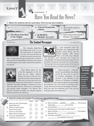 Lesson  1
HaveYouReadtheNews?
UNIT
11.	 Match the headlines with the news below. There are two extra headlines.
a.	 Mary and Peter ____________ ____________ The Amazing
Spider-Man ____________, but Carl has.
b.	 Carl and Peter ____________ ____________ ____________
Charly Garcia’s new song, but Mary hasn’t.
c.	 Mary and Peter ____________ ____________ Three Meters
Above the Sky ____________, but Carl has.
d.	 Carl, Mary and Peter ____________ ____________
____________ the exhibition, Via Crucis.
				Peter	Carl	Mary
a.	 Have you seen The Amazing
Spider-Man yet?		 	 	
b.	 Have you heard Charly
Garcia’s new song?		 	 	
c.	 Have you read Three
Meters above the Sky yet?	 	 	
d.	 Have you attended the
exhibition, Via Crucis, yet?	 	 	
haven’t seen
2.	 Read the survey and complete the sentences. Use already and yet.
a.	 Tim Burton’s New Movie
Hits the Headlines
b.	 A Novel Turned into
a Movie
c.	 Rock Festival Revives a
Rock Star
d.	 The Story Goes Back
to the Origins
e.	 An Artist’s
Present to a City
f.	 Peter Jackson Has Finished
Filming “The Hobbit”
The Sentinel July 25, N. 3The Sentinel Newspaper
  The Amazing Spider-Man
has already been shot. It is not
the continuation of Spider-Man
3. In fact, this movie includes an
all new cast and an all new look,
but it is essentially the same original story. However,
the new film has added different details to the original
one that explore more modern ideas of this superhero
as a person.
c  Latin Americans have not
forgotten the Argentinean rock
legend, Charly Garcia, yet! He
closed Bogota’s 18th annual
Rock in the Park music festival.
The spectators have described this concert as
unforgettable. The legend performed songs from his
first band, SuiGeneris, and songs from his solo career.
This has been the most diverse version of the festival
until now because it included various music genres.
  Three Meters Above the Sky
is  the  film  adaptation of the first
novel by the Italian, Federico
Moccia. It focuses on the love story
betweenanupperclassteenagegirl,
Babi, and a young motorcycle racer
named Hugo. Moccia has assured that his characters
represent “real Italian teenagers.” However, his critics
have described Moccia’s characters as stereotyped
and atypical Italian teenagers. The Spanish film
director, Fernando Gonzalez, has already adapted
Moccia’s second novel, IWantYou.
 World-renowned Colombian
artist, Fernando Botero, has already
turned 80 years old. As part of
his birthday celebration, he has
donated a big collection to the
Museum of Antioquia in Medellin,
Colombia. His most important gift to his city has been
the exhibition, Via Crucis (Latin for the Way of the
Cross), which has scenes from the passion of Christ.
Have you seen this exhibition yet? If not, you are
missing a great visual experience!
Grammar
Strategy
Use already
to make
affirmative
sentences
and yet
to make
negative
sentences
and questions
in the Present
Perfect tense.
✗ ✓ ✗
✓ ✓ ✗
✗ ✓ ✗
✓ ✓ ✓
8
VP5_WB_UNIT_1.indd 8 3/23/16 8:57 AM
 