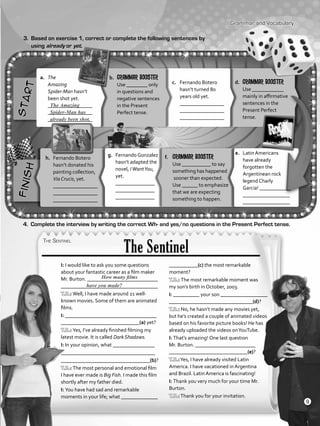 The Sentinel
a.	 The
Amazing
Spider-Man hasn’t
been shot yet.
	 _________________
	 _________________
	 _________________
Grammar and Vocabulary
3.	 Based on exercise 1, correct or complete the following sentences by
using already or yet.
The Amazing
Spider-Man has
already been shot.
4.	 Complete the interview by writing the correct Wh- and yes/no questions in the Present Perfect tense.
b.	 Grammar booster
	 Use ________ only
in questions and
negative sentences
in the Present
Perfect tense.
c.	 Fernando Botero
hasn’t turned 80
years old yet.		
_________________
	 _________________
	 _________________
d.	 Grammar booster
	 Use ____________
mainly in affirmative
sentences in the
Present Perfect
tense.
e.	 Latin Americans
have already
forgotten the
Argentinean rock
legend Charly
Garcia! ____________
	 __________________
	 __________________
f.	 Grammar booster
Use ___________ to say
something has happened
sooner than expected.
Use ______ to emphasize
that we are expecting
something to happen.
g.	 Fernando Gonzalez
hasn’t adapted the
novel, IWantYou,
yet.
	 _______________
	 _______________
	 _______________
h.	 Fernando Botero
hasn’t donated his
painting collection,
Via Crucis, yet.
	 _________________
	 _________________
	 _________________
I: I would like to ask you some questions
about your fantastic career as a film maker
Mr. Burton. ___________________________
_____________________________________
T.B.: Well, I have made around 21 well-
known movies. Some of them are animated
films.
I: ___________________________________
______________________________(a) yet?
T.B.: Yes, I’ve already finished filming my
latest movie. It is called Dark Shadows.
I: In your opinion, what ________________
____________________________________
__________________________________(b)?
T.B.: The most personal and emotional film
I have ever made is Big Fish. I made this film
shortly after my father died.
I: You have had sad and remarkable
moments in your life; what ______________
___________(c) the most remarkable
moment?
T.B.: The most remarkable moment was
my son’s birth in October, 2003.
I: __________ your son __________________
________________________________(d)?
T.B.: No, he hasn’t made any movies yet,
but he’s created a couple of animated videos
based on his favorite picture books! He has
already uploaded the videos onYouTube.
I: That’s amazing! One last question
Mr. Burton. _______________________
______________________________(e)?
T.B.:Yes, I have already visited Latin
America. I have vacationed in Argentina
and Brazil. Latin America is fascinating!
I: Thank you very much for your time Mr.
Burton.
T.B.:Thank you for your invitation.
How many films
have you made?
9
VP5_WB_UNIT_1.indd 9 3/23/16 8:57 AM
 