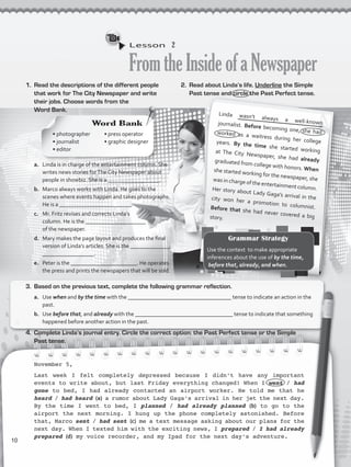 Lesson  2
FromtheInsideofaNewspaper
1.	 Read the descriptions of the different people
that work for The City Newspaper and write
their jobs. Choose words from the
Word Bank.
Linda wasn’t always a well-knownjournalist. Before becoming one, she hadworked as a waitress during her collegeyears. By the time she started workingat The City Newspaper, she had alreadygraduated from college with honors. Whenshe started working for the newspaper, shewas in charge of the entertainment column.Her story about Lady Gaga’s arrival in thecity won her a promotion to columnist.Before that she had never covered a bigstory.
a.	 Linda is in charge of the entertainment column. She
writes news stories forThe City Newspaper about
people in showbiz. She is a __________________.
b.	 Marco always works with Linda. He goes to the
scenes where events happen and takes photographs.
He is a _________________________.
c.	 Mr. Fritz revises and corrects Linda’s
column. He is the _____________________
of the newspaper.
d.	 Mary makes the page layout and produces the final
version of Linda’s articles. She is the ______________
__________________.
e.	 Peter is the _______________________. He operates
the press and prints the newspapers that will be sold.
November 5,
Last week I felt completely depressed because I didn’t have any important
events to write about, but last Friday everything changed! When I went / had
gone to bed, I had already contacted an airport worker. He told me that he
heard / had heard (a) a rumor about Lady Gaga’s arrival in her jet the next day.
By the time I went to bed, I planned / had already planned (b) to go to the
airport the next morning. I hung up the phone completely astonished. Before
that, Marco sent / had sent (c) me a text message asking about our plans for the
next day. When I texted him with the exciting news, I prepared / I had already
prepared (d) my voice recorder, and my Ipad for the next day’s adventure.
2.	 Read about Linda’s life. Underline the Simple
Past tense and circle the Past Perfect tense.
3.	 Based on the previous text, complete the following grammar reflection.
a.	 Use when and by the time with the ____________________________________ tense to indicate an action in the
past.
b.	 Use before that, and already with the __________________________________ tense to indicate that something
happened before another action in the past.
4.	 Complete Linda’s journal entry. Circle the correct option: the Past Perfect tense or the Simple
Past tense.
Word Bank
• photographer
• journalist 	
• editor 		
• press operator
• graphic designer
Grammar Strategy
Use the context to make appropriate
inferences about the use of by the time,
before that, already, and when.
10
VP5_WB_UNIT_1.indd 10 4/21/16 9:47 AM
 