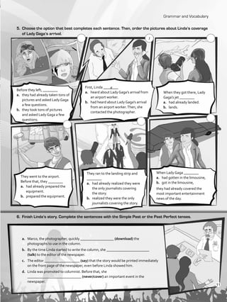 Grammar and Vocabulary
5.	 Choose the option that best completes each sentence. Then, order the pictures about Linda’s coverage
of Lady Gaga’s arrival.
a.	 Marco, the photographer, quickly __________________ (download) the
photographs to use in the column.
b.	 By the time Linda started to write the column, she _______________________
(talk) to the editor of the newspaper.
c.	 The editor ___________________ (say) that the story would be printed immediately
on the front page of the newspaper, even before Linda showed him.
d.	 Linda was promoted to columnist. Before that, she
_____________________________ (never/cover) an important event in the
newspaper.
Before they left, ________
a.	 they had already taken tons of
pictures and asked Lady Gaga
a few questions.
b.	 they took tons of pictures
and asked Lady Gaga a few
questions.
First, Linda ________
a.	 heard about Lady Gaga’s arrival from
an airport worker.
b.	 had heard about Lady Gaga’s arrival
from an airport worker.Then, she
contacted the photographer.
When they got there, Lady
Gaga’s jet ________
a.	 had already landed.
b.	 lands.
They went to the airport.
Before that, they ________
a.	 had already prepared the
equipment.
b.	 prepared the equipment.
They ran to the landing strip and
________
a.	 had already realized they were
the only journalists covering
the story.
b.	 realized they were the only
journalists covering the story.
When Lady Gaga ________
a.	 had gotten in the limousine,
b.	 got in the limousine,
they had already covered the
most important entertainment
news of the day.
6.	 Finish Linda’s story. Complete the sentences with the Simple Past or the Past Perfect tenses.
a
1
11
VP5_WB_UNIT_1.indd 11 3/23/16 8:57 AM
 