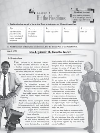Lesson  3
HittheHeadlines
1.	 Read the lead paragraph of the article. Then, write the correct Wh-word in each box.
2.	 Read the article and complete the timelines. Use the Simple Past or the Past Perfect.
Fabio Leguizamo is an “Incredible Teacher”.
He founded Incredible Productions in the 90s,
a Brazilian company that produces educational
presentations that Fabio designs to train, motivate
and inspire both young and old people.
He is the only child of two teachers. By the
time he started school, Fabio had already
learned to read. By first grade, he had
taught other children how to read.
The stimulating adventure of
reading led him to search the school
library for books on different topics. 
Particularly, he enjoyed reading
about tricks, puzzles, science projects,
jokes and riddles, puppets, drama and
storytelling.
When Fabio finished second grade, he had
already written, directed and acted in his class
Christmas production. By sixth grade, he had
earned his first salary performing his tricks and
puppet shows for elementary
schools and churches near his
home in Brazilia.
As a youngster, Fabio participated
and won several performing arts
contests at local, state and regional
levels. During college he polished
his presentation skills by leading and directing
teams of college students. The teams traveled
throughout Brazil presenting encouraging
messages to people of all ages. As a
graduate student, Fabio worked performing
shows for different institutions like day care
centers, schools, libraries, camps and
business corporations.
He has worked as a professor for
more than 30 years. He has combined
education and entertainment, which
is called edutainment, in the college
classroom.  Now, with Incredible
Productions he has traveled around
Latin America and North America.
In his presentations, he ingeniously
communicates important educational
messages for children. Fabio keeps on
making learning fun everywhere he goes
by using tricks, illusions, drama, puppetry,
stories, and music.
I asked him about the key to his success and he
said to me: “Do what you want to do, and do it
as well as you can if you want to be successful.”
But being passionate about what you do is not
enough. “I also counted on two amazing people
in my life that supported my crazy ideas: My
parents,” said Fabio.
Fabio Leguizamo: The Incredible Teacher
By Alexandra Luna
Reading Strategy
Read the lead paragraph
of an article to get familiar
with the topic of the text.
a.	 	 b.	 	 c.		 d.	
with educational
presentations to
train, motivate and
inspire young and
old people
he founded
Incredible
Productions
Fabio Leguizamo in Brazil in the 90s
local news
How
12
VP5_WB_UNIT_1.indd 12 3/23/16 8:57 AM
 