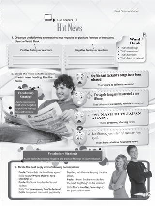 Lesson  4
HotNews
1.	 Organize the following expressions into negative or positive feelings or reactions.
Use the Word Bank.
That’s hard to believe / awesome news!
That’s the most awesome / horrible iPhone yet!
That’s awesome / shocking news!
That’s hard to believe / awesome!
2.	 Circle the most suitable reaction
to each news heading. Use the
faces.
a.	 New Michael Jackson’s songs have been
released
b.	 TheAppleCompanyhascreatedanew
iPhone.
c.	 Tsunami hits Japan
again.
d.	 Biz Stone, founder of Twitter has
quit.
3.	 Circle the best reply in the following conversation.
Paula:Twitter hits the headlines again!
Bob: Really?What’s that? /That’s
shocking! (a)
Paula: Biz Stone has decided to quit
Twitter.
Bob:That’s awesome / hard to believe!
(b) He has gained masses of popularity.
Besides, he’s the one keeping the site
afloat.
Paula: I know. But he wants to find
the next “big thing” on the internet.
Bob:That’s horrible! / amazing! (c)
His genius never rests.
Vocabulary Strategy
Make replies to express negative and positive feelings in a conversation.
Vocabulary
Strategy
Apply expressions
that show negative
or positive feelings
to react to news.
Positive feelings or reactions
____________________________________
____________________________________
____________________________________
Negative feelings or reactions
____________________________________
____________________________________
____________________________________
Word
Bank
•  That’s shocking!
•  That’s awesome!
•  That’s horrible!
•  That’s hard to believe!
Real Communication
15
VP5_WB_UNIT_1.indd 15 4/21/16 9:51 AM
 