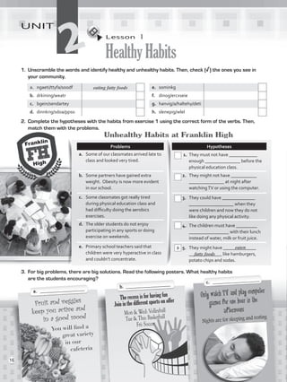 Lesson  1
HealthyHabits
UNIT
21.	 Unscramble the words and identify healthy and unhealthy habits. Then, check (√) the ones you see in
your community.
a.	 ngaeti/ttyfa/soodf e.	 sominkg
b.	 drkining/weatr f.	 dinog/ercxseie
c.	 bgein/sendartey g.	 hanvig/a/haltehy/deti
d.	 dinnkrig/sdoa/ppso h.	 slenepig/wlel
2.	 Complete the hypotheses with the habits from exercise 1 using the correct form of the verbs. Then,
match them with the problems.
Only watch TV and play computer
games for one hour in the
afternoons
Nights are for sleeping and resting
Fruit and veggies
keep you active and
in a good mood
You will find a
great variety
in our
cafeteria
The recess is for having fun
Join in the different sports on offer
Mon  Wed: Volleyball
Tue  Thu: Basketball
Fri: Soccer
Problems Hypotheses
a.	 Some of our classmates arrived late to
class and looked very tired.
1. 	They must not have ____________
enough _______________ before the
physical education class.
b.	 Some partners have gained extra
weight. Obesity is now more evident
in our school.
2. 	 They might not have ___________
_______________ at night after
watchingTV or using the computer.
c.	 Some classmates got really tired
during physical education class and
had difficulty doing the aerobics
exercises.
3. 	 They could have ______________
___________________ when they
were children and now they do not
like doing any physical activity.
d.	 The older students do not enjoy
participating in any sports or doing
exercise on weekends.
4. 	 The children must have _________
_________________ with their lunch
instead of water, milk or fruit juice.
e.	 Primary school teachers said that
children were very hyperactive in class
and couldn’t concentrate.
5.	 They might have ______________
______________ like hamburgers,
potato chips and sodas.
3.	 For big problems, there are big solutions. Read the following posters. What healthy habits
are the students encouraging?
a.	 ___________________ b. ___________________ c. ____________________
eating fatty foods
b eaten
Unhealthy Habits at Franklin High
fatty foods
16
VP5_WB_UNIT_2.indd 16 3/23/16 9:09 AM
 