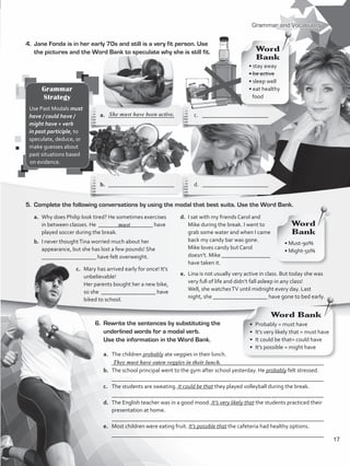 a.	 The children probably ate veggies in their lunch.
	 __________________________________________________________________________
b.	 The school principal went to the gym after school yesterday. He probably felt stressed.
	 __________________________________________________________________________
c.	 The students are sweating. It could be that they played volleyball during the break.
	 __________________________________________________________________________
d.	 The English teacher was in a good mood. It’s very likely that the students practiced their
presentation at home.
	 __________________________________________________________________________
e.	 Most children were eating fruit. It’s possible that the cafeteria had healthy options.
	 __________________________________________________________________________
Grammar and Vocabulary
4.	 Jane Fonda is in her early 70s and still is a very fit person. Use
the pictures and the Word Bank to speculate why she is still fit.
5.	 Complete the following conversations by using the modal that best suits. Use the Word Bank.
6.	 Rewrite the sentences by substituting the
underlined words for a modal verb.
Use the information in the Word Bank.
They must have eaten veggies in their lunch.
Grammar
Strategy
Use Past Modals must
have / could have /
might have + verb
in past participle, to
speculate, deduce, or
make guesses about
past situations based
on evidence.
• stay away
• be active
• sleep well
• eat healthy
food
Word
Bank
a.	 _______________________	 c.	_______________________
b.	 _______________________	 d. _______________________
a.	 Why does Philip look tired? He sometimes exercises
in between classes. He ___________________ have
played soccer during the break.
b.	 I never thoughtTina worried much about her
appearance, but she has lost a few pounds! She
___________________ have felt overweight.
She must have been active.
d.	 I sat with my friends Carol and
Mike during the break. I went to
grab some water and when I came
back my candy bar was gone.
	 Mike loves candy but Carol
doesn’t. Mike _________________
have taken it.
e.	 Lina is not usually very active in class. But today she was
very full of life and didn’t fall asleep in any class!
	 Well, she watchesTV until midnight every day. Last
night, she ___________________ have gone to bed early.
c.	 Mary has arrived early for once! It’s
unbelievable!
	 Her parents bought her a new bike,
so she ___________________ have
biked to school.
• Must-90%
• Might-50%
Word
Bank
Word Bank
must
•  Probably = must have
•  It’s very likely that = must have
•  It could be that= could have
•  It’s possible = might have
17
VP5_WB_UNIT_2.indd 17 4/21/16 9:54 AM
 