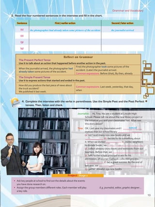 4.	 Complete the interview with the verbs in parentheses. Use the Simple Past and the Past Perfect
tenses. Then, listen and check.
Grammar and Vocabulary
Journalist:	 Hi,Tina.You are a student at Lincoln High
School. Please tell me about the new library project or
the initiative you and your classmates had.What was
this story about?
Tina:	 OK. Last year my classmates and I	
(notice) that our school library	
(a. not have) many nice new books and we
	(b. decide) to do something about
it.When we invited 	 (c. invite) neighbors
to donate books, we
(d. collect already) story books and textbooks from our
teachers. Before that, we
(e. talk) to the school principal to ask for his
permission, of course!The book collection process
	(f. be) a great success. By the end of
last year, we
(g. gather  already) 250 new books.
noticed
Sentence First / earlier action Second / later action
(1)
(2)
(3)
(4)
the photographer had already taken some pictures of the accident the journalist arrived
•	 Ask key people at school to find out the details about the events
you have done research on.
•	 Assign the group members different roles. Each member will play 	 E.g. journalist, editor, graphic designer...
a key role.
Project  Stage 2
3.	 Read the four numbered sentences in the interview and fill in the chart.
Reflect on Grammar
The Present PerfectTense
Use it to talk about an action that happened before another action in the past.
When the journalist arrived, the photographer had
already taken some pictures of the accident.
First) the photographer took some pictures of the
accident. (Later) the journalist arrived.
Common expressions: Before (that), By then, already
The Simple PresentTense
Use it to express actions that started and ended in the past.
How did you produce the last piece of news about
the truck accident?
We published it last week.
Common expressions: Last week, yesterday, that day,
when
13
U1_VP5 21 x 28.indd 13 3/30/16 8:35 AM
 