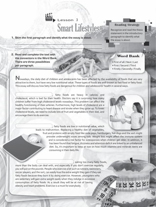 Lesson  3
SmartLifestyles
1.	 Skim the first paragraph and identify what the essay is about.
___________________________________________________________________
__________________________________________________________________
Nowadays, the daily diet of children and adolescents has been affected by the availability of foods that are very
attractive to them, but have very low nutritional value.These types of foods are well-known as fast food or fatty food.
This essay will discuss how fatty foods are dangerous for children and adolescents’ health in several ways.
, fatty foods are heavy in calories and
cholesterol, which is bad for their health. Doctors say it is surprising how many
children suffer from high cholesterol levels nowadays. This problem can affect the
healthy functioning of their arteries. Furthermore, high levels of cholesterol are a
major factor contributing to heart disease and stroke when they grow up. To lower
cholesterol levels, we need to include lots of fruit and vegetables in their diet, and
encourage them to do exercise.
, fatty foods are low in nutritional value, which
leads to malnutrition. Replacing a healthy diet of vegetables,
fruit and proteins with empty food like soda pops, hamburgers, hot dogs and the sort might
provoke underweight issues among kids. Weight loss might affect the immune system
and is considered a risk factor for osteoporosis when children get older. In addition, it
has been found that fatigue, dizziness and attention deficit are linked to an unbalanced
diet. So, it’s important to keep an eye on how much vitamins and minerals teens are
consuming in their daily life.
, eating too many fatty foods,
more than the body can deal with, and especially if you don’t exercise regularly,
you will put on the pounds. People who exercise a lot such as runners, swimmers,
soccer players, and the sort, can easily lose the extra weight they gain if they eat
fatty foods because they burn it by doing exercise. However, youngsters who
are sedentary will gain extra weight easily when they indulge in excessive
consumption of fatty foods. As a result they will be at risk of having
obesity and heart problems. Exercise is a must for everybody.
2.	 Read and complete the text with
the connectors in the Word Bank.
There are three possibilities
per paragraph.
Reading Strategy
Recognize and read the thesis
statement in the introductory
paragraph to identify what
the essay is about.
Word Bank
• First of all / Next / Last
• First / Second /Third
• Firstly / Secondly / Finally
20
VP5_WB_UNIT_2.indd 20 3/23/16 9:09 AM
 