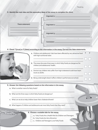 Reading
3.	 Identify the main idea and the secondary ideas of the essay to complete the chart.
Thesis statement:
_________________________________
_________________________________
_________________________________
_________________________________
Argument 1: ___________________________________________
_____________________________________________________
6.	 Choose a suitable title for the essay.
	a.	Fatty Foods Are a Health Risk for Children andTeenagers
	 b. 	Fatty Foods AreVery Attractive
	c.	Children andTeenagers Love Fatty Foods
	T	 F
	
	
	
	
5.	 Answer the following questions based on the information in the essay.
a.	 What is another name for fatty foods?
	 ______________________________________________________________________________
b.	 What are the three ways in which fatty foods are dangerous?
	 ______________________________________________________________________________
c.	 What can we do to help children lower their cholesterol levels?
	 ______________________________________________________________________________
d.	 What happens if children and adolescents eat more fatty foods than they need?
	 ______________________________________________________________________________
4.	 Check T (true) or F (false) according to the information in the essay. Correct the false statements.
a.	 Children and adolescents’ diet have been affected by very attractive food
with high nutritional value.
	 _____________________________________________________________
	 _____________________________________________________________
b.	 The essay discusses three ways in which fatty foods are dangerous for
children and adolescents’ health.
	 _____________________________________________________________
c.	 Doctors say children who suffer from high cholesterol could have heart
issues as adults.
	 _____________________________________________________________
d.	 Being underweight doesn’t affect children’s performance at school.
	 _____________________________________________________________
Argument 2: ___________________________________________
_____________________________________________________
Argument 3: ___________________________________________
_____________________________________________________
Conclusion: ____________________________________________
_____________________________________________________
21
VP5_WB_UNIT_2.indd 21 3/23/16 9:09 AM
 