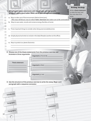 Writing
2.	 Choose one of the thesis statements from the previous exercise and
brainstorm three arguments.
Introduction
Paragraph 1
Paragraph 3
Conclusion
1.	 Write logical thesis statements with the phrases and the specific
groups or places given below. Make use of your background knowledge.
Thesis statement
________________________
________________________
________________________
________________________
Argument 1: First of all, ____________________
________________________________________
________________________________________
Argument 2: Next, ________________________
________________________________________
________________________________________
Argument 3: Last, ________________________
________________________________________
________________________________________
3.	 Use the structure of the previous exercise to write the essay. Begin each
paragraph with a sequence connector.
Writing Strategy
Write a thesis statement
to state the topic and
the main idea of an
essay.
a.	 Ways to take care of the environment (Native Americans):
	 _______________________________________________________________________________
b.	 Ways to save water, recycle and conserve energy (families at home):
	 _______________________________________________________________________________
	 _______________________________________________________________________________
c.	 Three important things to consider when doing exercise (adolescents):
	 _______________________________________________________________________________
	 _______________________________________________________________________________
d.	 Simple physical activities to include in the daily lifestyles (workers at the office):
	 _______________________________________________________________________________
	 _______________________________________________________________________________
e.	 Ways to protect our planet (factories):
	 _______________________________________________________________________________
	 _______________________________________________________________________________
This essay will discuss ways in which Native Americans have taken care of the environment.
Paragraph 2
22
VP5_WB_UNIT_2.indd 22 3/23/16 9:09 AM
 
