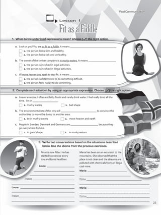Lesson  4
FitasaFiddle
1.	 What do the underlined expressions mean? Choose ( ) the right option.
2.	 Complete each situation by using an appropriate expression. Choose ( ) the right option.
3.	 Write two conversations based on the situations described
below. Use the idioms from the previous exercises.
a.	 Look at you!You are as fit as a fiddle. It means ___________________________________
	1.	the person looks slim and healthy.
	2.	the person looks sick and unhealthy.
b.	 The owner of the timber company is in murky waters. It means _____________________
	1.	the person is involved in legal activities.
	2.	the person is involved in illegal activities.
c.	 I’ll move heaven and earth to stay fit. It means ___________________________________
	1.	the person is determined to do something difficult.
	2.	the person feels happy to do something.
a.	 I never exercise. I often eat fatty foods and rarely drink water. I feel really tired all the
time. I’m in ___________________.
	1.	murky waters 	 	 2.	 bad shape
b.	 The environmentalists of this city will ___________________________ to convince the
authorities to move the dump to another area.
	1.	be in murky waters	 	 2.	 move heaven and earth
c.	 People in Sweden, Denmark and Germany are _____________________ because they
go everywhere by bike.
	1.	in good shape	 	 2.	 in murky waters
	 Peter is now fitter. He has 		
	 started to exercise every
	 day and looks healthier.
Laura: _____________________
_______________________________
__________________________________
Peter: ________________________________
____________________________________________
Laura: _________________________________________
____________________________________________
Peter: __________________________________________
____________________________________________
Maria has been on an excursion to the
mountains. She observed that the
place is not clean and the streams are
polluted with chemicals from an illegal
coal mine.
Maria: ______________________________
_______________________________________
Kate: __________________________________________
______________________________________________
Maria: _______________________________________________
______________________________________________
Kate:___________________________________________
______________________________________________
Real Communication
23
VP5_WB_UNIT_2.indd 23 3/23/16 9:09 AM
 