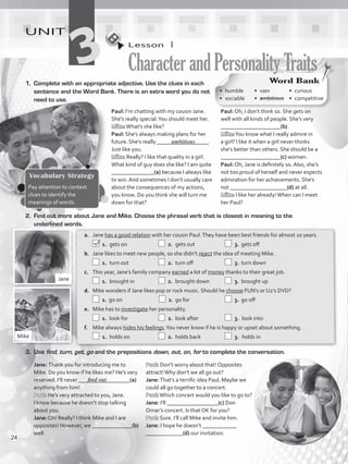 Word Bank
• humble
• sociable
• vain	
•  ambitious
• curious
• competitive
Lesson  1
CharacterandPersonalityTraits
UNIT
31.	 Complete with an appropriate adjective. Use the clues in each
sentence and the Word Bank. There is an extra word you do not
need to use.
Jane: Thank you for introducing me to
Mike. Do you know if he likes me? He’s very
reserved. I’ll never __________________(a)
anything from him!
Paul: He’s very attracted to you, Jane.
I know because he doesn’t stop talking
about you.
Jane: Oh! Really? I think Mike and I are
opposites! However, we ______________(b)
well.
a.	 Jane has a good relation with her cousin Paul.They have been best friends for almost 10 years.
 1.	gets on	   2.	 gets out	   3.	 gets off
b.	 Jane likes to meet new people, so she didn’t reject the idea of meeting Mike.
 1.	turn out	   2.	 turn off	   3.	 turn down
c.	 This year, Jane’s family company earned a lot of money thanks to their great job.
 1.	brought in	   2.	 brought down	   3.	 brought up
d.	 Mike wonders if Jane likes pop or rock music. Should he choose FUN’s or U2’s DVD?
 1.	go on 	   2.	 go for	   3.	 go off
e.	 Mike has to investigate her personality.
  1.	 look for	   2.	 look after	   3.	 look into
f.	 Mike always hides his feelings.You never know if he is happy or upset about something.
  1.	 holds on	   2.	 holds back	   3.	 holds in
Vocabulary Strategy
Pay attention to context
clues to identify the
meanings of words.
Jane
Mike
3.	Use find, turn, get, go and the prepositions down, out, on, for to complete the conversation.
Paul: I’m chatting with my cousin Jane.
She’s really special.You should meet her.
Mike:What’s she like?
Paul: She’s always making plans for her
future. She’s really __________________.
Just like you.
Mike: Really? I like that quality in a girl.
What kind of guy does she like? I am quite
_______________(a) because I always like
to win. And sometimes I don’t usually care
about the consequences of my actions,
you know. Do you think she will turn me
down for that?
find out
ambitious
2.	 Find out more about Jane and Mike. Choose the phrasal verb that is closest in meaning to the
underlined words.
Paul: Oh, I don’t think so. She gets on
well with all kinds of people. She’s very
_____________________(b).
Mike:You know what I really admire in
a girl? I like it when a girl never thinks
she’s better than others. She should be a
_____________________(c) woman.
Paul: Oh, Jane is definitely so. Also, she’s
not too proud of herself and never expects
admiration for her achievements. She’s
not ____________________(d) at all.
Mike: I like her already!When can I meet
her Paul?
Paul: Don’t worry about that! Opposites
attract!Why don’t we all go out?
Jane:That’s a terrific idea Paul. Maybe we
could all go together to a concert.
Paul:Which concert would you like to go to?
Jane: I’ll __________________(c) Don
Omar’s concert. Is that OK for you?
Paul: Sure. I’ll call Mike and invite him.
Jane: I hope he doesn’t ____________
_____________(d) our invitation.
24
VP5_WB_UNIT_3.indd 24 4/21/16 10:31 AM
 