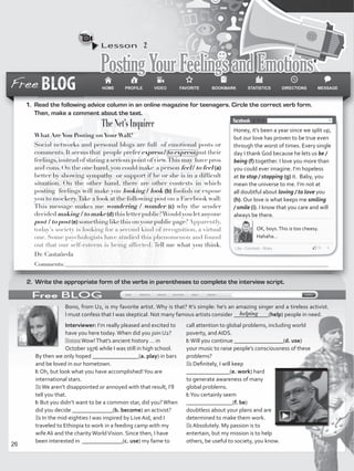 Lesson  2
PostingYourFeelingsandEmotions
2.	 Write the appropriate form of the verbs in parentheses to complete the interview script.
Honey, it’s been a year since we split up,
but our love has proven to be true even
through the worst of times. Every single
day I thank God because he lets us be /
being (f) together. I love you more than
you could ever imagine. I’m hopeless
at to stop / stopping (g) it. Baby, you
mean the universe to me. I’m not at
all doubtful about loving / to love you
(h). Our love is what keeps me smiling
/ smile (i). I know that you care and will
always be there.
OK, boys.This is too cheesy.
Hahaha…
Bono, from U2, is my favorite artist. Why is that? It’s simple: he’s an amazing singer and a tireless activist.
I must confess that I was skeptical. Not many famous artists consider ____________(help) people in need.
1.	 Read the following advice column in an online magazine for teenagers. Circle the correct verb form.
Then, make a comment about the text.
The Net’s Inquirer
What Are You Posting on Your Wall?
Social networks and personal blogs are full of emotional posts or
comments.It seems that people prefer express / to express just their
feelings,instead of stating a serious point of view.This may have pros
and cons.On the one hand,you could make a person feel / to feel (a)
better by showing sympathy or support if he or she is in a difficult
situation. On the other hand, there are other contexts in which
posting feelings will make you looking / look (b) foolish or expose
you to mockery.Take a look at the following post on a Facebook wall:
This message makes me wondering / wonder (c) why the sender
decidedmaking /tomake(d) thisletterpublic?Wouldyouletanyone
post / to post (e) something like this on your public page?Apparently,
today’s society is looking for a second kind of recognition, a virtual
one. Some psychologists have studied this phenomenon and found
out that our self-esteem is being affected. Tell me what you think.
Dr. Castañeda
Interviewer: I’m really pleased and excited to
have you here today.When did you join U2?
Bono:Wow!That’s ancient history … in
October 1976 while I was still in high school.
By then we only hoped ________________(a. play) in bars
and be loved in our hometown.
I: Oh, but look what you have accomplished!You are
international stars.
B:We aren’t disappointed or annoyed with that result, I’ll
tell you that.
I: But you didn’t want to be a common star, did you?When
did you decide ______________(b. become) an activist?
B: In the mid-eighties I was inspired by Live Aid, and I
traveled to Ethiopia to work in a feeding camp with my
wife Ali and the charityWorldVision. Since then, I have
been interested in ______________(c. use) my fame to
call attention to global problems, including world
poverty, and AIDS.
I:Will you continue _________________(d. use)
your music to raise people’s consciousness of these
problems?
B: Definitely, I will keep
_______________(e. work) hard
to generate awareness of many
global problems.
I:You certainly seem
________________(f. be)
doubtless about your plans and are
determined to make them work.
B: Absolutely. My passion is to
entertain, but my mission is to help
others, be useful to society, you know.
Comments:__________________________________________________________________________________________
helping
26
VP5_WB_UNIT_3.indd 26 3/23/16 9:43 AM
 