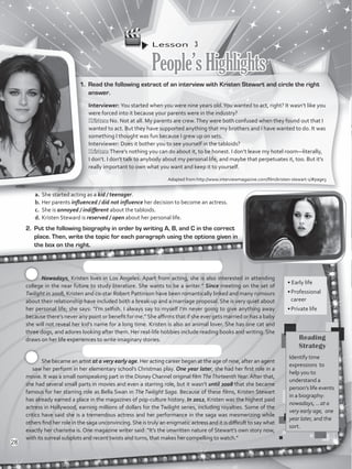 Lesson  3
People’sHighlights
1.	 Read the following extract of an interview with Kristen Stewart and circle the right
answer.
Interviewer: You started when you were nine years old.You wanted to act, right? It wasn’t like you
were forced into it because your parents were in the industry?
Kristen: No. Not at all. My parents are crew.They were both confused when they found out that I
wanted to act. But they have supported anything that my brothers and I have wanted to do. It was
something I thought was fun because I grew up on sets.
Interviewer: Does it bother you to see yourself in the tabloids?
Kristen: There’s nothing you can do about it, to be honest. I don’t leave my hotel room—literally,
I don’t. I don’t talk to anybody about my personal life, and maybe that perpetuates it, too. But it’s
really important to own what you want and keep it to yourself.
a.	She started acting as a kid / teenager.
b.	Her parents influenced / did not influence her decision to become an actress.
c.	 She is annoyed / indifferent about the tabloids.
d.	Kristen Steward is reserved / open about her personal life.
• Early life
•	Professional
career
•	Private life
2.	 Put the following biography in order by writing A, B, and C in the correct
place. Then, write the topic for each paragraph using the options given in
the box on the right.
Nowadays, Kristen lives in Los Angeles. Apart from acting, she is also interested in attending
college in the near future to study literature. She wants to be a writer.” Since meeting on the set of
Twilight in 2008, Kristen and co-star Robert Pattinson have been romantically linked and many rumours
about their relationship have included both a break-up and a marriage proposal. She is very quiet about
her personal life; she says: “I’m selfish. I always say to myself I’m never going to give anything away
because there’s never any point or benefit for me.”She affirms that if she ever gets married or has a baby
she will not reveal her kid’s name for a long time. Kristen is also an animal lover. She has one cat and
three dogs, and adores looking after them. Her real-life hobbies include reading books and writing. She
draws on her life experiences to write imaginary stories.
She became an artist at a very early age. Her acting career began at the age of nine, after an agent
saw her perform in her elementary school’s Christmas play. One year later, she had her first role in a
movie. It was a small nonspeaking part in the Disney Channel original film TheThirteenthYear. After that,
she had several small parts in movies and even a starring role, but it wasn’t until 2008 that she became
famous for her starring role as Bella Swan in The Twilight Saga. Because of these films, Kristen Stewart
has already earned a place in the magazines of pop-culture history. In 2012, Kristen was the highest paid
actress in Hollywood, earning millions of dollars for the Twilight series, including royalties. Some of the
critics have said she is a tremendous actress and her performance in the saga was mesmerizing while
others find her role in the saga unconvincing. She is truly an enigmatic actress and it is difficult to say what
exactly her charisma is. One magazine writer said: “It’s the unwritten nature of Stewart’s own story now,
with its surreal subplots and recent twists and turns, that makes her compelling to watch.”
Adapted from http://www.interviewmagazine.com/film/kristen-stewart-1/#page3
Reading
Strategy
Identify time
expressions to
help you to
understand a
person’s life events
in a biography:
nowadays, …at a
very early age, one
year later, and the
sort.
28
VP5_WB_UNIT_3.indd 28 3/23/16 9:43 AM
 