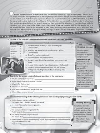 Reading
Kristen Jaymes Stewart is an American actress. She was born on April 9th
, 1990 in Los Angeles, California, USA.
She is best known for playing Bella Swan in The Twilight Saga. Her father is a stage manager and television producer
and her mother is an Australian script supervisor. Kristen has an older brother and an adopted brother. As a child
she was a hard-working student, and would panic if she didn’t turn her homework in. But her stay in school was
short because she attended until the seventh grade and then continued her education by correspondence until she
completed high school. Everybody thinks Kristen’s personality is like the character Bella in The Twilight, but it is
not. Kristen described herself as shy and lonely as a kid. She is extremely mature and serious, a trait associated with
introverts. She defines herself as a logical thinker, making sure that each step rests firmly on previous knowledge;
she is like a scientist in that sense.
3.	 Go back to the text and classify the information below. Use the chart on the left.
Information Type
a.	 Kristen was born on April 9th
, 1990 in Los Angeles,
California, USA.
b.	 An agent saw her perform in her elementary school’s
Christmas play.
c.	 One of her brothers is adopted.
d.	 She is extremely mature and serious.
e.	 She and co-star Robert Pattinson have been romantically
linked.
f.	 In 2012, Kristen was the highest paid actress in Hollywood.
g.	 There are many stories about Kristen and Rob written
in the press, including rumours about a break-up and a
marriage proposal.
Type of
Information
Abbr.
Anecdotal A
Factual F
Personality P
Private Pr
Key Event K
4.	 Search for the answers to the following questions in the biography.
a.	 What is Kristen best known for? ________________________________________________
b.	 When did she have her first role in a movie? _______________________________________
c.	 What is TheThirteen Year? _____________________________________________________
d.	 Where was she born? ________________________________________________________
e.	 Why is she reserved about her personal life? ______________________________________
f.	 When did she become famous? _________________________________________________
a.	Kristen Stewart is an animal lover.
	 This means that __________________________________________________________
b.	As a child she was a hard-working student.
	 In other words, ___________________________________________________________
c.	 She is very quiet about her personal life.
	 That is to say that ________________________________________________________
d.	She defines herself as a logical thinker.
	 This means that __________________________________________________________
e.	I’m always say to myself I’m never going to give anything away because there’s never
any point or benefit for me.”
	 In other words, ___________________________________________________________
she likes animals very much. Reading Strategy
Paraphrase (describe
a word or phrase using
different words) to check
understanding of the text.
Use expressions such as:
•	 In other words…
•	 That is to say that…
•	 This means that…
5.	 Describe the meaning of the following sentences from the biography using your own words.
F Reading Strategy
Identify types of
information in a
biography to improve
comprehension.
Key Events in Life:
Information that
talks about a decisive
experience in a
person’s life.
Anecdotal Information:
Information that is not
based on careful study.
Factual Information:
Information that is real,
it tells the truth and
talks about something
that actually exists.
29
VP5_WB_UNIT_3.indd 29 3/23/16 9:43 AM
 