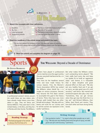Lesson  3
1.	 Match the concepts with their definitions.
a. 	Headline	 1. 	The key or main information of an article
b.	 By-line	 2.	 The title of an article
c.	 Lead paragraph 	 3. 	The body or secondary ideas of an article
d.	 Supporting details	4.	Line that gives the writer´s name
2.	 Read the headlines of the article below and predict the topic.
The article is about theWilliams sisters’ life after ten years of practice.
The article is about the success of theWilliams sisters over the last ten years.
3.	 Read the article and complete the diagram on page 15.
HittheHeadlines
Reading Strategy
The lead paragraph of an article
is always the first lines of it.
Writing Strategy
•	 Use quotation marks “ ” to report what other people say or said.
•	 E.g. “We also eat very healthy food and if we get an injury, we take
good care of it until recovery,” saidVenus.
In professional women’s tennis around
the world there are two sisters who
have already made history since their
debut in 1994. They are Venus and
Serena Williams. They were born in the
United States, in the 80’s, and they live
in Florida with their family.TheWilliams
sisters have played in professional
tennis matches since the 1990’s and by
the year 2003 both had become No. 1 in
the world.
They have hit the headlines several
times and have made history for
various reasons. First, the Women’s
Tennis Association (WTA) has ranked
the Williams sisters World No. 1 in
singles on various occasions. Second,
they became the first black women
to accomplish this goal in the history
of tennis. Third, they have won more
Olympic gold medals than any other
female tennis player. “We play with our
hearts and souls for our country and
for all the women we represent in the
world,” saidVenus.
But what makes the Williams sisters
such outstanding tennis players? “We
train really hard every day and keep
our bodies fit to build an aggressive
style,” said Serena. It is noticeable
that it takes discipline and great
physical effort on their part. “We also
eat very healthy food and if we get
an injury, we take good care of it until
recovery,” said Venus. But mental and
emotional aspects also play a key role.
“Sometimes, they can get nervous
when they get near the finish line in a
key set,” said Richard Williams, their
father, best friend and mentor. They
love each other and have strong family
bonds.
a
14
U1_VP5 21 x 28.indd 14 5/23/16 4:28 PM
 