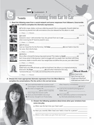 Lesson  4
GrinningfromEartoEar
3.	 Answer the following questions about times when your emotions have
come into play.
a.	When was the last time your heart sank? _______________________________
	 _________________________________________________________________
b.	Have you recently fallen head over heels in love for a person? ____________
________________________________________________________________
c.	 What or who makes you grin from ear to ear? ___________________________
	 _______________________________________________________________
@The Brit singer, Adele, continues collecting awards! She is unstoppable. Overall, Adele has
received 103 awards from 186 nominations since she released her first album in 2008.
@DJ SOD
Awesome news! I still remember how she grinned from ear to aer _________________(a)
when receiving her 6th
Grammy award in 2012.
@BritProducer
Soon as I heard her for the first time, I fell hdae ________________(b) over heels in love for
her voice. She’s the for best.
@KellyOzz
She is often criticized for being a big-sized woman!This makes my boold _______________(c)
boil. I know what it’s like because I used to struggle with my weight. But I say down with those
comments.Adele is a terrific artist.Your weight does not define who you are, your talent does!
@AdeleFanForever
Adele had a very difficult break up with her boyfriend. Her album 21 is inspired entirely by
that event. My hraet _______________(d) sunk when I listened to her song
“someone like you.” It is really sad and beautiful at the same time.
1.	 Read the following news from a social network and some responses from followers. Unscramble
the words in bold to complete the idiomatic expressions.
2.	 Choose the most appropriate idiomatic expression from the Word Bank to
complete the conversations. Put the verbs in the correct tense.
A: 	I just read that Adele has a serious vocal
cord surgery. I was really surprised about it.
B: 	Oh, that is a tragedy. My _____________
_______________(a) too when I read the
news I hope she recovers 100%.
A: 	Have you heard Adele’s new song?
B:	Of course, I bought it on iTunes today.
After I heard it, I immediately _________
_________________________(b) with it.
A: 	Look at this wonderful photograph of
Adele. She’s _______________________
__________(c).
B: 	This is definitely a photo to remember her
by. She looks absolutely stunning!
Word Bank
• your heart sinks
• grin from ear to ear
• make your blood boil
• fall head over heels in love
| June 19
| June 19
| June 20
| June 20
| June 20
Reply | Retweet
Reply | Retweet
Reply | Retweet
Reply | Retweet
Reply | Retweet
31
VP5_WB_UNIT_3.indd 31 3/23/16 9:43 AM
 