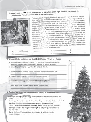 Grammar and Vocabulary
3.	 Read the story of Mary and Joseph going to Bethlehem. Circle eight mistakes in the use of the
passive voice. Write the correct form in the spaces below.
Not many details are knew about Mary and Joseph’s trip to Bethlehem, but their
story is celebrate all around the world and the scene of the manger is exhibit by
millions of Christians during Christmas time. Moreover, historians, theologians and
scientists are fascinate by this topic. The most accepted story says that Mary and
Joseph used to live in a land that was governed by the Roman Empire. It happened
that the Emperor Augustus wanted to have a list of all the people in the empire and
make sure they paid their taxes. Everyone was order to return to the town where
their families originally came from.There was a register or census where their names
were record. The trip from Nazareth to Bethlehem is known to have been long and
arduous; therefore, Mary and Joseph traveled very slowly because Jesus was due to
be born soon. When they reached Bethlehem they were faced with a problem: so
many people had come for the census that every inn was full and there weren’t any
rooms left. Therefore, they wasn’t given a proper bed to rest in, but a stable with
livestock. In this poor place Jesus, the Son of God, was born. There wasn’t a cradle
available for baby Jesus, so where was baby Jesus lay down? Jesus’ bed was the
manger that the animals ate their hay from.
a.	 __________________
b.	 __________________
c.	 __________________
d.	 __________________
e.	 __________________
f.	 __________________
g.	 __________________
h.	 __________________
known
4.	 Unscramble the sentences and check (3) if they are T (true) or F (false).
a.	renowned / Mary and Joseph’s trip / by / is / all around / Christians / the / world /.		
	 ___________________________________________________________________________
b.	Roman Empire / the / was / by / ruled / the Emperor Herod /.				
	 ___________________________________________________________________________
c.	 was / Everyone / to / ordered / return to / the / in / land / used / they / to live /.	
	 ___________________________________________________________________________
d.	Mary and Joseph’s names / weren’t / the / census / entered / in /. 				
	 ___________________________________________________________________________
e.	were / they / normal / given / accommodation / the /night / for /.			
	 ___________________________________________________________________________
f.	 Jesus / baby / was / to sleep / put / in / a / bed / comfortable /.				
	 ___________________________________________________________________________
5.	 Read the text below and choose between passive or active voice.
Santiago: Where did you put away / were put away the Christmas decorations last
year?
David: I put them on the top shelf of my closet. Do you want me to take them out, Dad?
Santiago: Yes, please. Are they damaged / Do they damage them? (a)
David: The decorations look fine / are looked fine (b), but the lights are burnt out.
Santiago: Already?They bought / were bought (c) last year. I guess we’ll have to
buy new ones.
David: Can I come?You chose them / were chosen (d) last time. I want to
choose this year…
T	 F
Mary and Joseph’s trip is renowned by Christians all around the world.
33
VP5_WB_UNIT_4.indd 33 3/23/16 10:14 AM
 