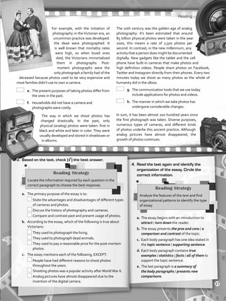 Reading
For example, with the initiation of
photography in the Victorian era, an
uncommon practice was developed:
the dead were photographed. It
is well known that mortality rates
were high, so when loved ones
died, the Victorians immortalized
them in photographs. Post-
mortem photographs were the
only photograph a family had of the
deceased because photos used to be very expensive and
most families didn’t use to own a camera.
	e.	The present purposes of taking photos differ from
the ones in the past.
	f.	 Households did not have a camera and
photographs were costly.
The way in which we shoot photos has
changed drastically. In the past, only
physical (analog) photos were taken: first in
black and white and later in color. They were
usually developed and stored in shoeboxes or
in albums.
The 20th century was the golden age of analog
photography: It’s been estimated that around
85 billion physical photos were taken in the year
2000, this means a rate of 2,500 photos per
second. In contrast, in the new millennium, any
activity that a person does might be documented
digitally. New gadgets like the tablet and the cell
phone have built-in cameras that make photos and
high definition videos. People share photos on Facebook,
Twitter and Instagram directly from their phones. Every two
minutes today we shoot as many photos as the whole of
humanity did in the 1800s.
	g.	The communication tools that we use today
include applications for photos and videos.
	h.	 The manner in which we take photos has
undergone considerable changes.
In sum, it has been almost 200 hundred years since
the first photograph was taken. Diverse purposes,
numerous types of cameras, and different kinds
of photos underlie this ancient practice. Although
analog pictures have almost disappeared, the
growth of photos continues.
3.	 Based on the text, check (√) the best answer.
a.	 The primary purpose of the essay is to:
	State the advantages and disadvantages of different types
of cameras and photos.
	Discuss the history of photography and cameras.
	Compare and contrast past and present usage of photos.
b.	 According to the essay, which of the following is true about
Victorians:
	They used to photograph the living.
	They used to photograph dead animals.
	They used to pay a reasonable price for the post-mortem
photos.
c.	 The essay mentions each of the following, EXCEPT:
	People have had different reasons to shoot photos
throughout the years.
	Shooting photos was a popular activity afterWorldWar II.
	Analog pictures have almost disappeared due to the
invention of the digital camera.
4.	 Read the text again and identify the
organization of the essay. Circle the
correct information.
a.	The essay begins with an introduction to
attract / turn down the reader.
b.	The essay presents the pros and cons / a
comparison and contrast of the topic.
c.	 Each body paragraph has one idea stated in
the topic sentence / supporting sentence.
d.	Each body paragraph contains true
examples / statistics / facts / all of them to
support the topic sentence.
e.	The last paragraph is a summary of
the body paragraphs / presents new
comparisons.
Reading Strategy
Locate the information required by each question in the
correct paragraph to choose the best response.
Reading Strategy
Analyze the features of the text and find
organizational patterns to identify the type
of essay.
37
VP5_WB_UNIT_4.indd 37 3/23/16 10:14 AM
 