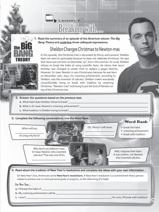 Lesson  4
Breakingwith…
1.	 Read the summary of an episode of the American sitcom The Big
Bang Theory and underline three colloquial expressions.
4.	 Read about the tradition of New Year’s resolutions and complete the ideas with your own information.
Oh, Penny! I will never
______________________
______________________.
When will you
______________________
of using only facts?
Well, I dispute that claim.
It was Leibniz, not Newton
who invented calculus.
Why don’t you believe it was
Sir Isaac Newton who invented
calculus?That was one of his
__________________________.
SheldonChangesChristmastoNewton-mas
In this episode, the Christmas tree is decorated by Penny and Leonard. Sheldon
does not want to participate because he does not celebrate Christmas. He says
that Jesus was not born on December 25th
, but in the summer. As usual, Sheldon
refuses to break the habit of using scientific facts. He claims that Jesus’
birthday was changed to winter time to replace a pagan festivity.
However, Sir Isaac Newton is very Christmassy because he was born
on December 25th, 1642; his crowning achievement, according to
Sheldon, was the invention of calculus. Sheldon makes everybody
uncomfortable trying to break with tradition by renaming
Christmas “Newton-mas” and trying to put the bust of Newton on
top of the Christmas tree.
Real Communication
2.	 Answer the questions based on the previous text.
a.	What habit does Sheldon refuse to break? _____________________________________________________________
b.	What is Sir Isaac Newton’s crowning achievement?_____________________________________________________
c.	 What tradition is Sheldon trying to break?_____________________________________________________________
3.	 Complete the following conversations. Use the Word Bank.
For New Year…
a.	I’ll break the habit of _________________________________________________________________________________.
b.	My crowning achievement will be ______________________________________________________________________.
c.	 I won’t _________________________________________________________________; for sure, I’ll break with tradition!
On NewYear’s Eve, Americans write NewYear’s resolutions. A NewYear’s resolution is a commitment that a person
makes to achieve one or more personal goals or projects, or the reforming of a habit.
•	 break the habit
•	 crowning achievement
•	 break with tradition
Word Bank
39
VP5_WB_UNIT_4.indd 39 3/23/16 10:14 AM
 