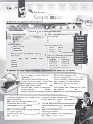 Lesson  1
GoingonVacation
UNIT
51.	 Answer the survey and discuss with a partner.
2.	 Complete the conversations about holiday preferences with the appropriate tag question.
Mary: Our vacations are around the corner,
_____________?
Pedro: Oh yeah!We should start planning.
Actually in this survey there are a couple of ideas.
Mary:You are not looking forward to any
adventure activities or nightlife, ___________(a)?
Pedro: Not really, I just want to relax.You like
going to little towns, _____________(b)? How
about the Cultural Coffee Landscape in Colombia.
Mary: Oh I’d love to go there! It’d be
the perfect place to relax, _____________(c)?
Pedro: Let’s look for a place to stay.This web
page shows some farms that are for rent.
Mary: Look at that one; it’s so pretty,
_____________(d)?
Pedro: It sure is. It has a private pool and a sauna!
We can afford it, _____________(e)?
Mary:Yeah! Let’s call immediately and book it!
Travel agent: Please fill out this survey and I will be
with you in a moment.
Mike:Thanks. Let’s see…We’d prefer to go on a
beach holiday.That’d be great, _______________(f)?
Patty:Yes! And you could go snorkeling,
______________________(g)?
Mike: Of course.We could go shopping, sightseeing,
and enjoy the nightlife!
Patty: But we can’t afford it, ________________(h)?
Mike: I guess not.
Travel agent: Hi, again, I overheard that
you have doubts about going on a beach holiday,
______________________(i)?
Patty: Yes, we think it could be too expensive unless
we stay in hostels for backpackers.We don’t want
that, ___________________(j)?
Mike: Of course not!We dream of a nice all-inclusive
hotel on a paradise beach.
Travel agent: Well, I think I have the perfect place
at the right price. Give me a minute…
aren’t they
Grammar
Strategy
Use tag questions
to verify or check
for information.
A positive
statement is
followed by a
negative tag,
and a negative
statement is
followed by a
positive tag.
What are your holiday preferences?
a.	 On vacation you prefer…
	 	going back to places you have visited before.
	 	going to a new destination.
	 	staying at home.
b.	 I go on vacation…
	 	every six months.
	 	once a year.
	 	not even once.
c.	 Who would you like to go with to the following
destinations?
	 	 beach 	 safari	 luxury spa	 cruise
	 my dad	 	 	 	
	 my mom	 	 	 	
	 my sibling 	 	 	 	
	 my couple	 	 	 	 	
d.	 The top three holiday destinations in
your country are…
1.	_______________________________
2.	_______________________________
3.	_______________________________
e.	 You would like to go to…
	 Canada	 Mexico
	 France	 Italy
	 Bahamas	 Other _____________
f.	 Which of the following activities do you
look forward to on a vacation?
	 snorkeling	 scuba diving
	 kite surfing	 waterskiing
	 just relaxing	 sightseeing
	 sunbathing	 shopping
	 Other _____________________
40
VP5_WB_UNIT_5.indd 40 3/23/16 10:48 AM
 
