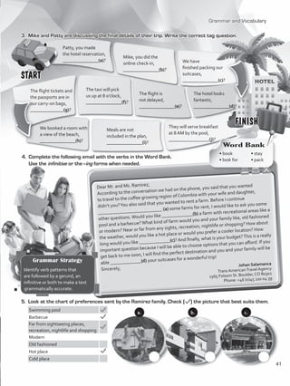 Grammar and Vocabulary
3.	 Mike and Patty are discussing the final details of their trip. Write the correct tag question.
They will serve breakfast
at 8 AM by the pool,
_________________(j)?	
4.	 Complete the following email with the verbs in the Word Bank.
Use the infinitive or the–ing forms when needed.
Dear Mr. and Ms. Ramirez,
According to the conversation we had on the phone, you said that you wanted
to travel to the coffee growing region of Colombia with your wife and daughter,
didn’t you?You also said that you wanted to rent a farm. Before I continue
___________________________ (a) some farms for rent, I would like to ask you some
other questions.Would you like _____________(b) a farm with recreational areas like a
pool and a barbecue?What kind of farm would you and your family like, old fashioned
or modern? Near or far from any sights, recreation, nightlife or shopping? How about
the weather, would you like a hot place or would you prefer a cooler location? How
long would you like _____________(c)? And finally, what is your budget?This is a really
important question because I will be able to choose options that you can afford. If you
get back to me soon, I will find the perfect destination and you and your family will be
able _____________(d) your suitcases for a wonderful trip!
Sincerely,
Johan Salamanca
Trans AmericanTravel Agency
1565 Folsom St. Boulder, CO 80302
Phone: +46 (0)45 220 04 39
5.	 Look at the chart of preferences sent by the Ramirez family. Check ( ) the picture that best suits them.
Swimming pool
Barbecue
Far from sightseeing places,
recreation, nightlife and shopping
Modern
Old fashioned
Hot place
Cold place
START
FINISH
Patty, you made
the hotel reservation,
_______________(a)?
Mike, you did the
online check-in,
_______________(b)?
We have
finished packing our
suitcases,
_______________(c)?
The hotel looks
fantastic,
_______________(d)?
The flight is
not delayed,
_______________(e)?
The taxi will pick
us up at 8 o’clock,
_______________(f)?
The flight tickets and
the passports are in
our carry-on bags,
______________(g)?
We booked a room with
a view of the beach,
_______________(h)?
Meals are not
included in the plan,
_______________(i)?
Word Bank
• book	 • stay	
• look for	 • pack
a. b. c.
Grammar Strategy
Identify verb patterns that
are followed by a gerund, an
infinitive or both to make a text
grammatically accurate.
41
VP5_WB_UNIT_5.indd 41 4/21/16 10:57 AM
 