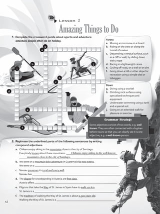 Lesson  2
AmazingThingstoDo
1.	 Complete the crossword puzzle about sports and adventure
activities people often do on holiday. Across
a.	 Moving across snow on a board
b.	 Riding on the crest or along the
tunnel of a wave
c.	 Descending a vertical surface, such
as a cliff or wall, by sliding down
with a rope
d.	 Racing in a lightweight canoe
e.	 Cycling off-road, on a trail or on dirt
f.	 Going down a hill or other slope for
recreation using a simple sled or
toboggan
Down
g.	 Diving using a snorkel
h. 	 Climbing rock surfaces using
specialized techniques and
equipment
i. 	 Underwater swimming using a tank
and a special suit
j. 	 Going on an extended walk for
pleasure or exercise
2.	 Rephrase the underlined parts of the following sentences by writing
compound adjectives.
a.	 Chileans enjoy skiing in the mountains close to the city of Santiago.
	 Everybody knows about these mountains. _______________________________________
	 ___________________________________________________________________________
b.	 We went on a mountain bike adventure in Guatemala for two weeks.
	 We went on a ________________________________________________________________
c.	 Nassau preserves its coral reefs very well.
	 Nassau has ____________________________________________________________________
d.	 The slopes for snowboarding in Austria are first class.
	 Austria offers _______________________________________________________________
e.	 Pilgrims that take theWay of St. James in Spain have to walk 100 km.
	 St. James is a _____________________________________________________________
f.	 The tradition of walking theWay of St. James is about 1,500 years old.
	 Walking theWay of St. James is a _____________________________________________
Chileans enjoy skiing in the well-known
Grammar Strategy
Some adjectives consist of two words, e.g. well
known.They are often connected with a hyphen
before nouns so that you can clearly see it is one
adjective, e.g. a well-known person.
mountains close to the city of Santiago.
a
b
c
d
e
f
g
h
i
j
42
VP5_WB_UNIT_5.indd 42 3/23/16 10:48 AM
 