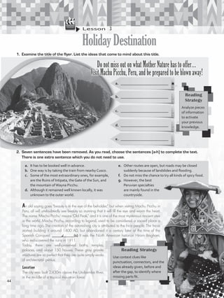 Lesson  3
HolidayDestination
1.	 Examine the title of the flyer. List the ideas that come to mind about this title.
a.	 __________________________
b.	 __________________________
Do not miss out on what Mother Nature has to offer…
Visit Machu Picchu, Peru, and be prepared to be blown away!
c.	 __________________________
d.	 __________________________
e.	 __________________________
2.	 Seven sentences have been removed. As you read, choose the sentences [a-h] to complete the text.
There is one extra sentence which you do not need to use.
An old saying goes “beauty is in the eye of the beholder,” but when visiting Machu Picchu in
Peru, all will undoubtedly see beauty so stunning that it will fill the eye and warm the heart.
The name ‘Machu Picchu’ means ‘Old Peak,” and it is one of the most mysterious ancient sites
in the world. Machu Picchu, according to legend, used to be considered a sacred place a
long time ago. The creation of the astonishing city is attributed to the Inca people. The Incas
started building it around 1400 AD, but abandoned it a century later at the time of the
Spanish Conquest. ____________(1) It was the North American historian Hiram Bingham,
who rediscovered the ruins in 1911.
Today, there are well-preserved baths, temples,
palaces, and about 150 houses. These gray granite
structures are so perfect that they are quite simply works
of architectural genius.
Reading
Strategy
Analyze pieces
of information
to activate
your previous
knowledge.
a.	 It has to be booked well in advance.
b.	 One way is by taking the train from nearby Cusco.
c.	 Some of the most extraordinary ones, for example,
are the Ruins of Intipata, the Gate of the Sun, and
the mountain ofWayna Picchu.
d.	 Although it remained well known locally, it was
unknown to the outer world.
e.	 Other routes are open, but roads may be closed
suddenly because of landslides and flooding.
f.	 Do not miss the chance to try all kinds of spicy food.
g.	 However, the best
Peruvian specialties
are mainly found in the
countryside.
Reading Strategy
Use context clues like
punctuation, connectors, and the
ideas already given, before and
after the gap, to identify where
missing parts fit.
Location
The city was built 2,430m above the Urubamba River,
in the middle of a tropical mountain forest.
d
44
VP5_WB_UNIT_5.indd 44 3/23/16 10:48 AM
 