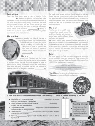 Reading
3.	Use so or such to complete the sentences. Then, check ( ) T (true) or F(false) according to the text.
a	 Machu Picchu’s constructions are ______________ magnificent structures
that they are considered a work of art.	
b	 When you take the train you can observe ______________ astonishing
scenery that you will be amazed.		
c	 July and August are ______________ rainy that it is not recommended to
visit Machu Picchu during this time.		
d	 The Inca trail is ______________ dangerous in February that it is closed in
order to prevent accidents.		
e	 Peru has ____________ a great variety of dishes that you won’t be able to
try them all.
How to get there
There are three main ways to get to Machu Picchu.
____________(2) The train trip, which is four hours long, takes
passengers through such magnificent scenery that time will fly.
This is the most popular way among tourists who are not fit
enough to hike the Inca Trail, the second way to get there.
The trail is a 28-mile long and takes you through old villages,
forests, valleys, and mountains. ____________(3) Finally, a
shorter train journey to Machu Picchu is from Ollantaytambo,
also home to some impressive ruins.
What to do there
Adventurous travelers can hike all the way to
Machu Picchu. Others can combine an Inca
Trail walk with visits to Cusco and Machu
Picchu by taking a Sacred Valley tour
if they have a week to spend in the
area. There are about 15 attractions
in Machu Picchu that travelers can visit.
____________(4)
When to go
January and February are the rainiest
months in this area, so it is not recommended
to go there during this time. If you are tempted to travel to
Machu Picchu during the heaviest part of the rainy season,
there are a few things to consider. The Inca Trail is closed in
February because of dangerous conditions. ____________(5)
The peak tourist season is during the dry season in July and
August because the nights are cool and the days are usually
dry. Buy tickets well in advance for travel during this season to
avoid being turned away from transportation. However, many
people visit the site in November and April to
avoid the crowds.
What to eat
Peru has one of the world’s finest
cuisines. Many people around the
world are familiar with quinoa, a
type of seed used in different dishes,
and pisco sour cocktails. ____________
(6) There is such a great variety of Peruvian specialties to try
when you go to Machu Picchu that the time will not be enough.
Try for example ceviche, a preparation of raw fish marinated
in citrus juice and a traditional causa, a type of casserole with
layers of potatoes and avocados. These dishes are supposed
to be good enough to die for.
Budget
Our travel agents can help you customize your trip according
to your availability, tastes and preferences. There are plans that
suit a range of budgets. There are 1-day to 30-day tours from
US $300. Do not hesitate to contact us.
Contact us at +0051-84-254341
info@machupicchu.com • machupicchutours@gmail.com
like us on Facebook follow us on twitter
Reading Strategy
Recognize ideas that
have been written
in different words to
check understanding
of the text.
T	 F
* Landslides: when dirt and rocks slide down a mountain.
* Flooding: to cover with liquid, usually water
45
VP5_WB_UNIT_5.indd 45 3/23/16 10:48 AM
 