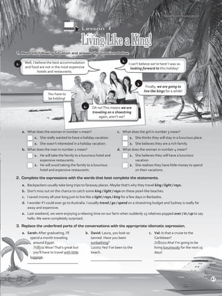 Lesson  4
LivingLikeaKing!
1.	 Read the following situation and answer the questions below.
Well, I believe the best accommodation
and food are not in the most expensive
hotels and restaurants.
a.	 What does the woman in number 1 mean?
 1.	 She really wanted to have a holiday vacation.
 2.	 She wasn’t interested in a holiday vacation.
b.	 What does the man in number 2 mean?
 1.	 He will take the family to a luxurious hotel and
expensive restaurants.
 2.	 He will avoid taking the family to a luxurious
hotel and expensive restaurants.
c.	 What does the girl in number 3 mean?
 1.	 She thinks they will stay in a luxurious place.
 2.	 She believes they are a rich family.
d.	 What does the woman in number 4 mean?
 1.	 She believes they will have a luxurious
vacation.
 2.	 She realizes they have little money to spend
on their vacations.
2. 	Complete the expressions with the words that best complete the statements.
a.	 Backpackers usually take long trips to faraway places. Maybe that’s why they travel king / light / rays.
b.	 Don’t miss out on the chance to catch some king / light / rays on these pearl-like beaches.
c.	 I saved money all year long just to live like a light / rays / king for a few days in Barbados.
d.	 I wonder if I could ever go to Australia. I usually travel / go / spend on a shoestring budget and Sydney is really far
away and expensive.
e.	 Last weekend, we were enjoying a relaxing time on our farm when suddenly 15 relatives popped over / in / up to say
hello.We were completely surprised.
3.	 Replace the underlined parts of the conversations with the appropriate idiomatic expression.
a.	 Sarah: After graduating, I’ll
spend a month traveling
around Egypt.
Felipe:Wow!That’s great but
you’ll have to travel with little
luggage.
	 ____________________________
b.	 David: Laura, you look so
tanned. Have you been
sunbathing?
Laura: Yes! I’ve been to the
beach.
	 ____________________________
c.	 Val: Is that a cruise to the
Caribbean?
Juliana: Aha! I’m going to be
living luxuriously for the next 15
days!
	 ____________________________
Real Communication
2.
Finally, we are going to
live like kings for a while!
I can’t believe we’re here! I was so
looking forward to this holiday!
3.
1.
5.
You have to
be kidding!
Oh no!This means we are
traveling on a shoestring
again, aren’t we?
4.
47
VP5_WB_UNIT_5.indd 47 4/21/16 11:21 AM
 